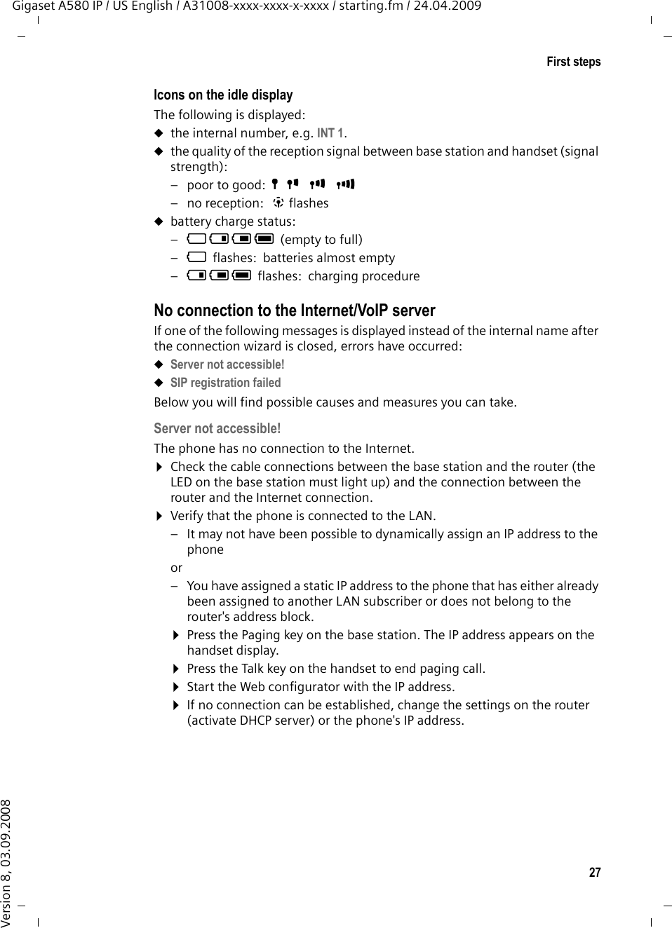 27First stepsGigaset A580 IP / US English / A31008-xxxx-xxxx-x-xxxx / starting.fm / 24.04.2009Version 8, 03.09.2008Icons on the idle displayThe following is displayed:uthe internal number, e.g. INT 1.uthe quality of the reception signal between base station and handset (signal strength):–poor to good:ÒÑiÐ–no reception:  | flashesubattery charge status:–= e V U(empty to full) –=flashes: batteries almost empty–e V Uflashes: charging procedure No connection to the Internet/VoIP serverIf one of the following messages is displayed instead of the internal name after the connection wizard is closed, errors have occurred:uServer not accessible! uSIP registration failed Below you will find possible causes and measures you can take. Server not accessible! The phone has no connection to the Internet.¤Check the cable connections between the base station and the router (the LED on the base station must light up) and the connection between the router and the Internet connection.¤Verify that the phone is connected to the LAN. – It may not have been possible to dynamically assign an IP address to the phoneor – You have assigned a static IP address to the phone that has either already been assigned to another LAN subscriber or does not belong to the router&apos;s address block.¤Press the Paging key on the base station. The IP address appears on the handset display.¤Press the Talk key on the handset to end paging call. ¤Start the Web configurator with the IP address.¤If no connection can be established, change the settings on the router (activate DHCP server) or the phone&apos;s IP address.