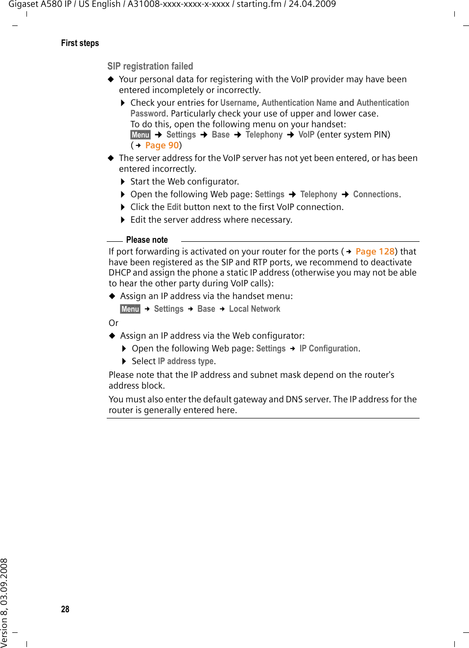 28First stepsGigaset A580 IP / US English / A31008-xxxx-xxxx-x-xxxx / starting.fm / 24.04.2009Version 8, 03.09.2008SIP registration failed uYour personal data for registering with the VoIP provider may have been entered incompletely or incorrectly. ¤Check your entries for Username, Authentication Name and Authentication Password. Particularly check your use of upper and lower case. To do this, open the following menu on your handset:§Menu§ ¢Settings ¢Base ¢Telephony ¢VoIP (enter system PIN) (£Page 90)uThe server address for the VoIP server has not yet been entered, or has been entered incorrectly.¤Start the Web configurator.¤Open the following Web page: Settings ¢Telephony ¢Connections. ¤Click the Edit button next to the first VoIP connection. ¤Edit the server address where necessary.Please noteIf port forwarding is activated on your router for the ports (£Page 128) that have been registered as the SIP and RTP ports, we recommend to deactivate DHCP and assign the phone a static IP address (otherwise you may not be able to hear the other party during VoIP calls):uAssign an IP address via the handset menu:§Menu§ £Settings £Base £Local NetworkOruAssign an IP address via the Web configurator:¤Open the following Web page: Settings £IP Configuration. ¤Select IP address type.Please note that the IP address and subnet mask depend on the router&apos;s address block. You must also enter the default gateway and DNS server. The IP address for the router is generally entered here.