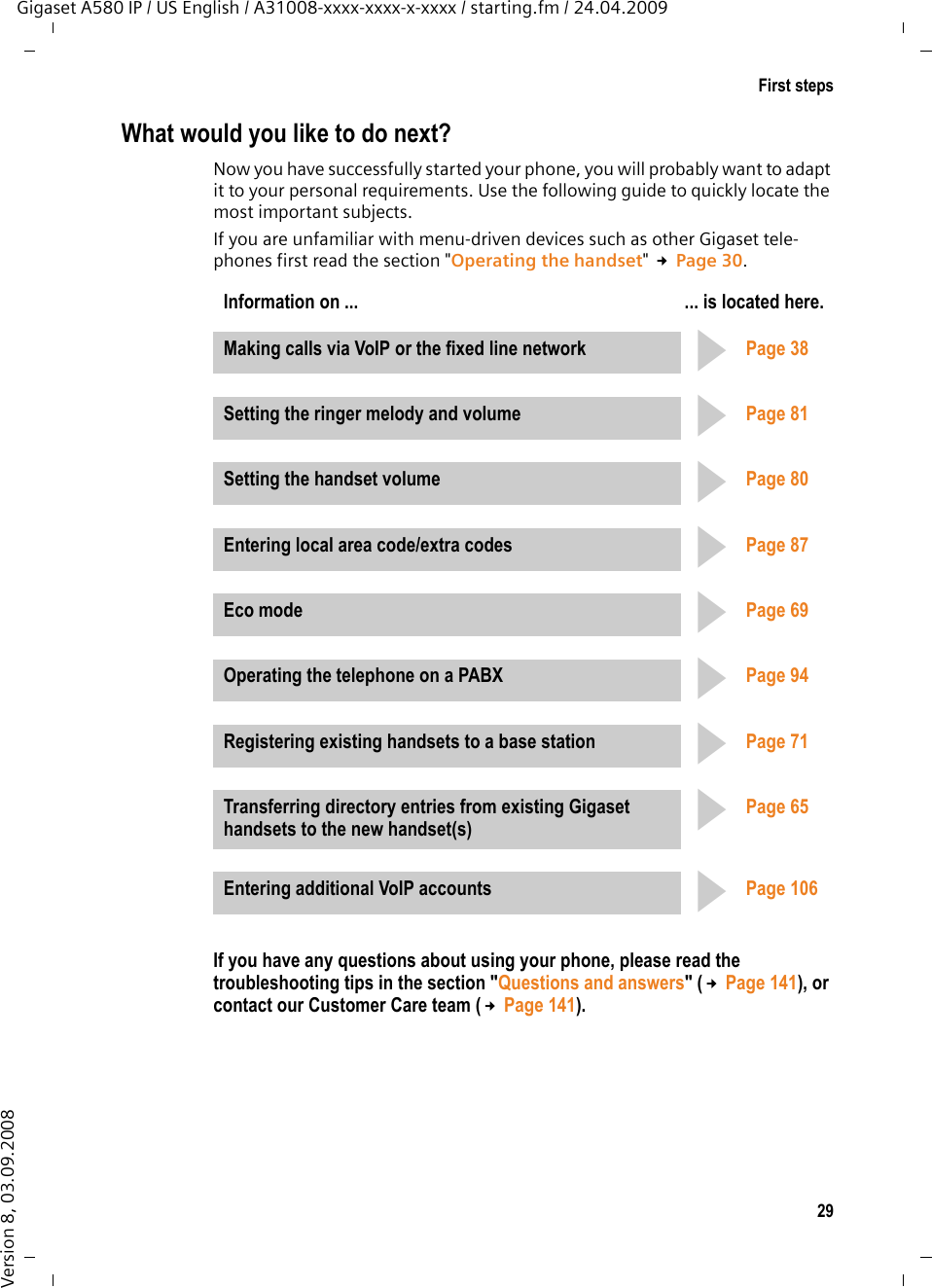 29First stepsGigaset A580 IP / US English / A31008-xxxx-xxxx-x-xxxx / starting.fm / 24.04.2009Version 8, 03.09.2008What would you like to do next?Now you have successfully started your phone, you will probably want to adapt it to your personal requirements. Use the following guide to quickly locate the most important subjects.If you are unfamiliar with menu-driven devices such as other Gigaset tele-phones first read the section &quot;Operating the handset&quot; £Page 30.If you have any questions about using your phone, please read the troubleshooting tips in the section &quot;Questions and answers&quot; (£Page 141), or contact our Customer Care team (£Page 141).Information on ... ... is located here.Making calls via VoIP or the fixed line network Page 38Setting the ringer melody and volume Page 81Setting the handset volume Page 80Entering local area code/extra codes Page 87Eco mode Page 69Operating the telephone on a PABX Page 94Registering existing handsets to a base station Page 71Transferring directory entries from existing Gigaset handsets to the new handset(s)Page 65Entering additional VoIP accounts Page 106ggggggggg