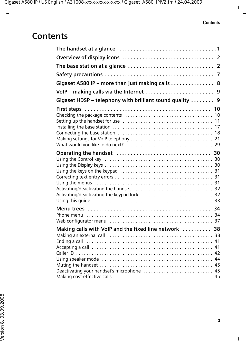 3ContentsGigaset A580 IP / US English / A31008-xxxx-xxxx-x-xxxx / Gigaset_A580_IPIVZ.fm / 24.04.2009Version 8, 03.09.2008ContentsThe handset at a glance   . . . . . . . . . . . . . . . . . . . . . . . . . . . . . . . . . . 1Overview of display icons  . . . . . . . . . . . . . . . . . . . . . . . . . . . . . . . .   2The base station at a glance  . . . . . . . . . . . . . . . . . . . . . . . . . . . . . .   2Safety precautions  . . . . . . . . . . . . . . . . . . . . . . . . . . . . . . . . . . . . . .   7Gigaset A580 IP – more than just making calls . . . . . . . . . . . . . . .   8VoIP – making calls via the Internet . . . . . . . . . . . . . . . . . . . . . . . .   9Gigaset HDSP – telephony with brilliant sound quality  . . . . . . . .   9First steps   . . . . . . . . . . . . . . . . . . . . . . . . . . . . . . . . . . . . . . . . . . . .   10Checking the package contents   . . . . . . . . . . . . . . . . . . . . . . . . . . . . . . . . . .  10Setting up the handset for use  . . . . . . . . . . . . . . . . . . . . . . . . . . . . . . . . . . .  11Installing the base station  . . . . . . . . . . . . . . . . . . . . . . . . . . . . . . . . . . . . . . .  17Connecting the base station  . . . . . . . . . . . . . . . . . . . . . . . . . . . . . . . . . . . . .  18Making settings for VoIP telephony . . . . . . . . . . . . . . . . . . . . . . . . . . . . . . . .  21What would you like to do next? . . . . . . . . . . . . . . . . . . . . . . . . . . . . . . . . . .  29Operating the handset   . . . . . . . . . . . . . . . . . . . . . . . . . . . . . . . . .   30Using the Control key   . . . . . . . . . . . . . . . . . . . . . . . . . . . . . . . . . . . . . . . . . .  30Using the Display keys  . . . . . . . . . . . . . . . . . . . . . . . . . . . . . . . . . . . . . . . . . .  30Using the keys on the keypad  . . . . . . . . . . . . . . . . . . . . . . . . . . . . . . . . . . . .  31Correcting text entry errors . . . . . . . . . . . . . . . . . . . . . . . . . . . . . . . . . . . . . .  31Using the menus  . . . . . . . . . . . . . . . . . . . . . . . . . . . . . . . . . . . . . . . . . . . . . .  31Activating/deactivating the handset  . . . . . . . . . . . . . . . . . . . . . . . . . . . . . . .  32Activating/deactivating the keypad lock  . . . . . . . . . . . . . . . . . . . . . . . . . . . .  32Using this guide . . . . . . . . . . . . . . . . . . . . . . . . . . . . . . . . . . . . . . . . . . . . . . .  33Menu trees  . . . . . . . . . . . . . . . . . . . . . . . . . . . . . . . . . . . . . . . . . . .   34Phone menu   . . . . . . . . . . . . . . . . . . . . . . . . . . . . . . . . . . . . . . . . . . . . . . . . .  34Web configurator menu   . . . . . . . . . . . . . . . . . . . . . . . . . . . . . . . . . . . . . . . .  37Making calls with VoIP and the fixed line network   . . . . . . . . . .   38Making an external call  . . . . . . . . . . . . . . . . . . . . . . . . . . . . . . . . . . . . . . . . .  38Ending a call   . . . . . . . . . . . . . . . . . . . . . . . . . . . . . . . . . . . . . . . . . . . . . . . . .  41Accepting a call  . . . . . . . . . . . . . . . . . . . . . . . . . . . . . . . . . . . . . . . . . . . . . . .  41Caller ID  . . . . . . . . . . . . . . . . . . . . . . . . . . . . . . . . . . . . . . . . . . . . . . . . . . . . .  42Using speaker mode   . . . . . . . . . . . . . . . . . . . . . . . . . . . . . . . . . . . . . . . . . . .  44Muting the handset . . . . . . . . . . . . . . . . . . . . . . . . . . . . . . . . . . . . . . . . . . . .  45Deactivating your handset&apos;s microphone  . . . . . . . . . . . . . . . . . . . . . . . . . . .  45Making cost-effective calls   . . . . . . . . . . . . . . . . . . . . . . . . . . . . . . . . . . . . . .  45