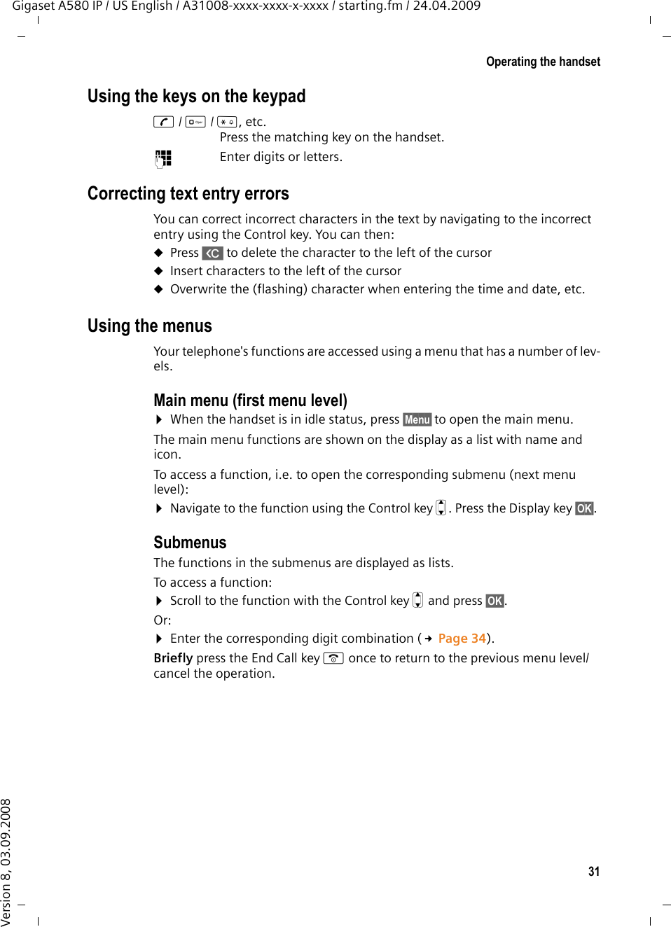 31Operating the handsetGigaset A580 IP / US English / A31008-xxxx-xxxx-x-xxxx / starting.fm / 24.04.2009Version 8, 03.09.2008Using the keys on the keypadc/ Q/ *, etc. Press the matching key on the handset. ~Enter digits or letters. Correcting text entry errorsYou can correct incorrect characters in the text by navigating to the incorrect entry using the Control key. You can then:uPress X to delete the character to the left of the cursor uInsert characters to the left of the cursoruOverwrite the (flashing) character when entering the time and date, etc.Using the menusYour telephone&apos;s functions are accessed using a menu that has a number of lev-els. Main menu (first menu level) ¤When the handset is in idle status, press §Menu§to open the main menu.The main menu functions are shown on the display as a list with name and icon. To access a function, i.e. to open the corresponding submenu (next menu level):¤Navigate to the function using the Control key q. Press the Display key §OK§. Submenus The functions in the submenus are displayed as lists. To access a function:¤Scroll to the function with the Control key q and press §OK§. Or:¤Enter the corresponding digit combination (£Page 34).Briefly press the End Call key a once to return to the previous menu level/cancel the operation.