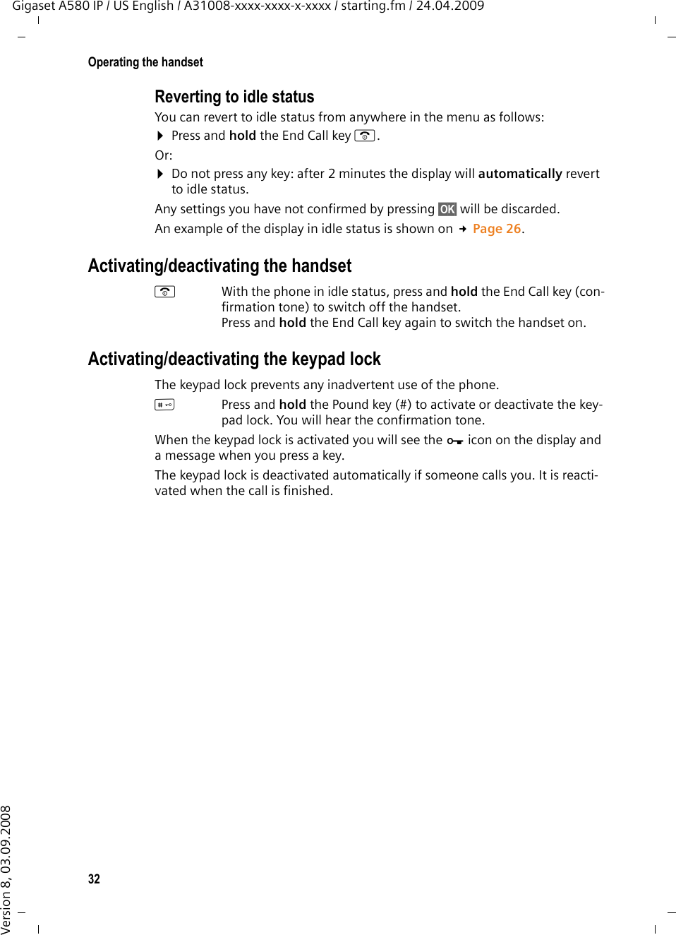 32Operating the handsetGigaset A580 IP / US English / A31008-xxxx-xxxx-x-xxxx / starting.fm / 24.04.2009Version 8, 03.09.2008Reverting to idle statusYou can revert to idle status from anywhere in the menu as follows:¤Press and hold the End Call key a.Or:¤Do not press any key: after 2 minutes the display will automatically revert to idle status.Any settings you have not confirmed by pressing §OK§ will be discarded.An example of the display in idle status is shown on £Page 26. Activating/deactivating the handsetaWith the phone in idle status, press and hold the End Call key (con-firmation tone) to switch off the handset. Press and hold the End Call key again to switch the handset on.Activating/deactivating the keypad lockThe keypad lock prevents any inadvertent use of the phone.#Press and hold the Pound key (#) to activate or deactivate the key-pad lock. You will hear the confirmation tone. When the keypad lock is activated you will see the Ø icon on the display and a message when you press a key.The keypad lock is deactivated automatically if someone calls you. It is reacti-vated when the call is finished.