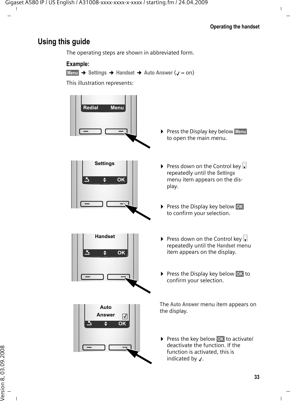 33Operating the handsetGigaset A580 IP / US English / A31008-xxxx-xxxx-x-xxxx / starting.fm / 24.04.2009Version 8, 03.09.2008Using this guideThe operating steps are shown in abbreviated form.Example:§Menu§ ¢Settings ¢Handset ¢Auto Answer (‰=on)This illustration represents:¤Press the Display key below §Menu§ to open the main menu. ÞMenuSettingsÇUOK¤Press down on the Control key s repeatedly until the Settings menu item appears on the dis-play. ¤Press the Display key below §OK§ to confirm your selection. HandsetÇUOK¤Press down on the Control key s repeatedly until the Handset menu item appears on the display. ¤Press the Display key below §OK§ to confirm your selection. Auto AnswerÇUOK‰The Auto Answer menu item appears on the display.¤Press the key below §OK§ to activate/deactivate the function. If the function is activated, this is indicated by ‰. 