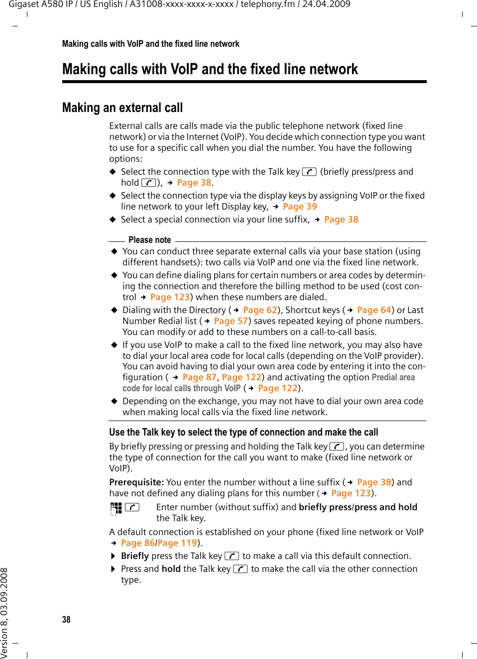 38Making calls with VoIP and the fixed line networkGigaset A580 IP / US English / A31008-xxxx-xxxx-x-xxxx / telephony.fm / 24.04.2009Version 8, 03.09.2008Making calls with VoIP and the fixed line networkMaking an external call External calls are calls made via the public telephone network (fixed line network) or via the Internet (VoIP). You decide which connection type you want to use for a specific call when you dial the number. You have the following options:uSelect the connection type with the Talk key c (briefly press/press and hold c), £Page 38.uSelect the connection type via the display keys by assigning VoIP or the fixed line network to your left Display key, £Page 39uSelect a special connection via your line suffix, £Page 38Use the Talk key to select the type of connection and make the callBy briefly pressing or pressing and holding the Talk key c, you can determine the type of connection for the call you want to make (fixed line network or VoIP). Prerequisite: You enter the number without a line suffix (£Page 38) and have not defined any dialing plans for this number (£Page 123).~c Enter number (without suffix) and briefly press/press and hold the Talk key. A default connection is established on your phone (fixed line network or VoIP £Page 86/Page 119). ¤Briefly press the Talk key c to make a call via this default connection. ¤Press and hold the Talk key c to make the call via the other connection type. Please noteuYou can conduct three separate external calls via your base station (using different handsets): two calls via VoIP and one via the fixed line network. uYou can define dialing plans for certain numbers or area codes by determin-ing the connection and therefore the billing method to be used (cost con-trol £Page 123) when these numbers are dialed.uDialing with the Directory (£Page 62), Shortcut keys (£Page 64) or Last Number Redial list (£Page 57) saves repeated keying of phone numbers. You can modify or add to these numbers on a call-to-call basis.uIf you use VoIP to make a call to the fixed line network, you may also have to dial your local area code for local calls (depending on the VoIP provider). You can avoid having to dial your own area code by entering it into the con-figuration ( £Page 87, Page 122) and activating the option Predial area code for local calls through VoIP (£Page 122). uDepending on the exchange, you may not have to dial your own area code when making local calls via the fixed line network. 