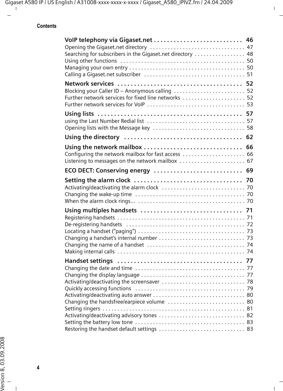 4ContentsGigaset A580 IP / US English / A31008-xxxx-xxxx-x-xxxx / Gigaset_A580_IPIVZ.fm / 24.04.2009Version 8, 03.09.2008VoIP telephony via Gigaset.net . . . . . . . . . . . . . . . . . . . . . . . . . . .   46Opening the Gigaset.net directory  . . . . . . . . . . . . . . . . . . . . . . . . . . . . . . . .  47Searching for subscribers in the Gigaset.net directory  . . . . . . . . . . . . . . . . .  48Using other functions  . . . . . . . . . . . . . . . . . . . . . . . . . . . . . . . . . . . . . . . . . .  50Managing your own entry . . . . . . . . . . . . . . . . . . . . . . . . . . . . . . . . . . . . . . .  50Calling a Gigaset.net subscriber   . . . . . . . . . . . . . . . . . . . . . . . . . . . . . . . . . .  51Network services  . . . . . . . . . . . . . . . . . . . . . . . . . . . . . . . . . . . . . .   52Blocking your Caller ID – Anonymous calling  . . . . . . . . . . . . . . . . . . . . . . . .  52Further network services for fixed line networks  . . . . . . . . . . . . . . . . . . . . .  52Further network services for VoIP  . . . . . . . . . . . . . . . . . . . . . . . . . . . . . . . . .  53Using lists  . . . . . . . . . . . . . . . . . . . . . . . . . . . . . . . . . . . . . . . . . . . .   57using the Last Number Redial list  . . . . . . . . . . . . . . . . . . . . . . . . . . . . . . . . .  57Opening lists with the Message key  . . . . . . . . . . . . . . . . . . . . . . . . . . . . . . .  58Using the directory   . . . . . . . . . . . . . . . . . . . . . . . . . . . . . . . . . . . .   62Using the network mailbox . . . . . . . . . . . . . . . . . . . . . . . . . . . . . .   66Configuring the network mailbox for fast access  . . . . . . . . . . . . . . . . . . . . .  66Listening to messages on the network mailbox  . . . . . . . . . . . . . . . . . . . . . .  67ECO DECT: Conserving energy   . . . . . . . . . . . . . . . . . . . . . . . . . . .   69Setting the alarm clock  . . . . . . . . . . . . . . . . . . . . . . . . . . . . . . . . .   70Activating/deactivating the alarm clock   . . . . . . . . . . . . . . . . . . . . . . . . . . . .  70Changing the wake-up time  . . . . . . . . . . . . . . . . . . . . . . . . . . . . . . . . . . . . .  70When the alarm clock rings…  . . . . . . . . . . . . . . . . . . . . . . . . . . . . . . . . . . . .  70Using multiples handsets   . . . . . . . . . . . . . . . . . . . . . . . . . . . . . . .   71Registering handsets  . . . . . . . . . . . . . . . . . . . . . . . . . . . . . . . . . . . . . . . . . . .  71De-registering handsets   . . . . . . . . . . . . . . . . . . . . . . . . . . . . . . . . . . . . . . . .  72Locating a handset (&quot;paging&quot;) . . . . . . . . . . . . . . . . . . . . . . . . . . . . . . . . . . . .  73Changing a handset&apos;s internal number  . . . . . . . . . . . . . . . . . . . . . . . . . . . . .  73Changing the name of a handset  . . . . . . . . . . . . . . . . . . . . . . . . . . . . . . . . .  74Making internal calls  . . . . . . . . . . . . . . . . . . . . . . . . . . . . . . . . . . . . . . . . . . .  74Handset settings   . . . . . . . . . . . . . . . . . . . . . . . . . . . . . . . . . . . . . .   77Changing the date and time  . . . . . . . . . . . . . . . . . . . . . . . . . . . . . . . . . . . . .  77Changing the display language . . . . . . . . . . . . . . . . . . . . . . . . . . . . . . . . . . .  77Activating/deactivating the screensaver  . . . . . . . . . . . . . . . . . . . . . . . . . . . .  78Quickly accessing functions   . . . . . . . . . . . . . . . . . . . . . . . . . . . . . . . . . . . . .  79Activating/deactivating auto answer . . . . . . . . . . . . . . . . . . . . . . . . . . . . . . .  80Changing the handsfree/earpiece volume  . . . . . . . . . . . . . . . . . . . . . . . . . .  80Setting ringers  . . . . . . . . . . . . . . . . . . . . . . . . . . . . . . . . . . . . . . . . . . . . . . . .  81Activating/deactivating advisory tones  . . . . . . . . . . . . . . . . . . . . . . . . . . . . .  82Setting the battery low tone  . . . . . . . . . . . . . . . . . . . . . . . . . . . . . . . . . . . . .  83Restoring the handset default settings  . . . . . . . . . . . . . . . . . . . . . . . . . . . . .  83