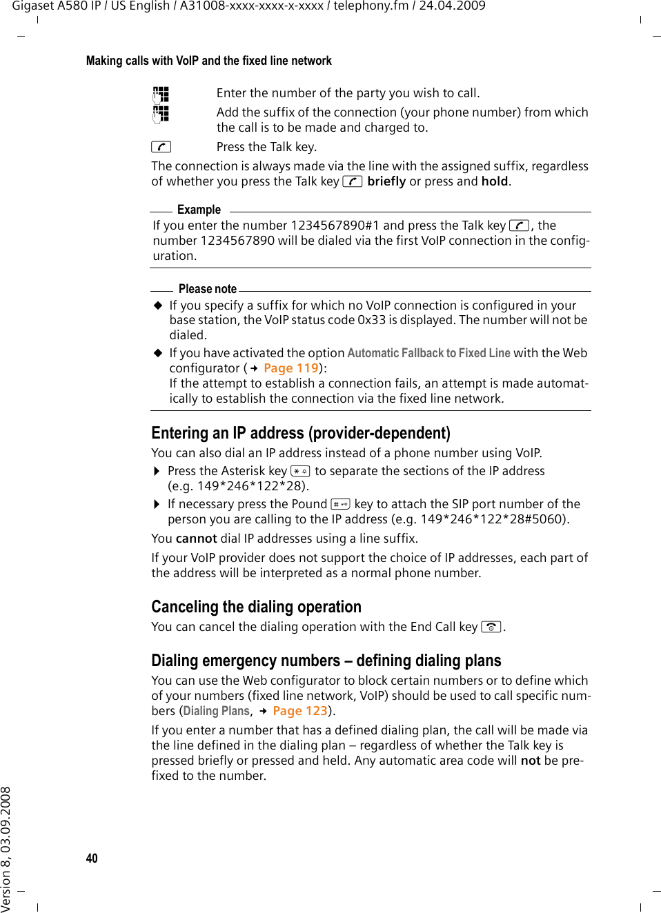40Making calls with VoIP and the fixed line networkGigaset A580 IP / US English / A31008-xxxx-xxxx-x-xxxx / telephony.fm / 24.04.2009Version 8, 03.09.2008~  Enter the number of the party you wish to call.~  Add the suffix of the connection (your phone number) from which the call is to be made and charged to. cPress the Talk key. The connection is always made via the line with the assigned suffix, regardless of whether you press the Talk key c briefly or press and hold.Entering an IP address (provider-dependent)You can also dial an IP address instead of a phone number using VoIP.¤Press the Asterisk key * to separate the sections of the IP address (e.g. 149*246*122*28).¤If necessary press the Pound #key to attach the SIP port number of the person you are calling to the IP address (e.g. 149*246*122*28#5060).You cannot dial IP addresses using a line suffix.If your VoIP provider does not support the choice of IP addresses, each part of the address will be interpreted as a normal phone number. Canceling the dialing operationYou can cancel the dialing operation with the End Call key a.Dialing emergency numbers – defining dialing plansYou can use the Web configurator to block certain numbers or to define which of your numbers (fixed line network, VoIP) should be used to call specific num-bers (Dialing Plans, £Page 123).If you enter a number that has a defined dialing plan, the call will be made via the line defined in the dialing plan – regardless of whether the Talk key is pressed briefly or pressed and held. Any automatic area code will not be pre-fixed to the number. ExampleIf you enter the number 1234567890#1 and press the Talk key c, the number 1234567890 will be dialed via the first VoIP connection in the config-uration. Please noteuIf you specify a suffix for which no VoIP connection is configured in your base station, the VoIP status code 0x33 is displayed. The number will not be dialed.uIf you have activated the option Automatic Fallback to Fixed Line with the Web configurator (£Page 119):If the attempt to establish a connection fails, an attempt is made automat-ically to establish the connection via the fixed line network. 