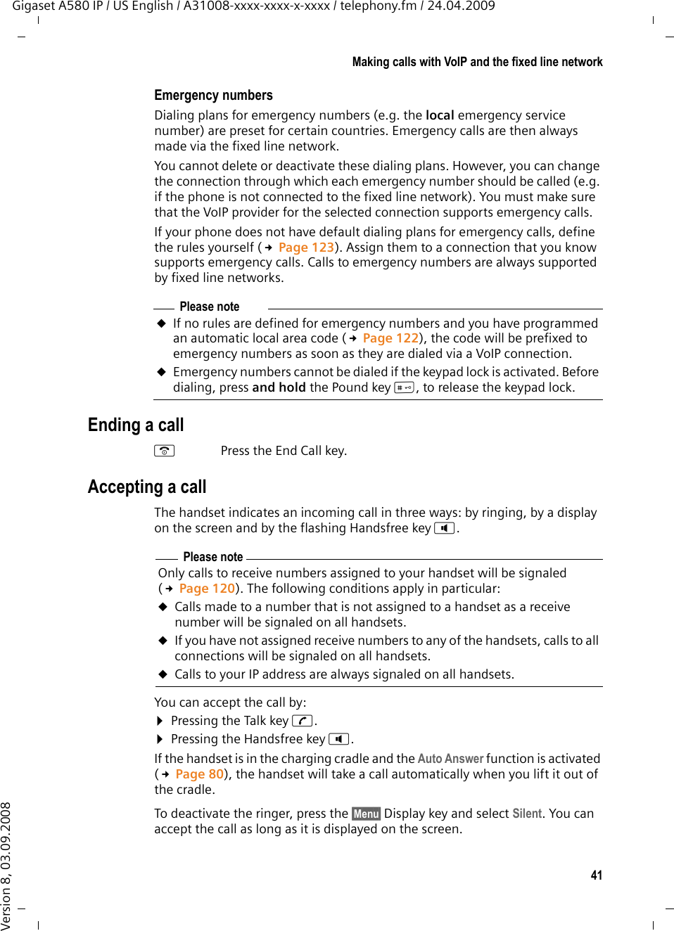 41Making calls with VoIP and the fixed line networkGigaset A580 IP / US English / A31008-xxxx-xxxx-x-xxxx / telephony.fm / 24.04.2009Version 8, 03.09.2008Emergency numbersDialing plans for emergency numbers (e.g. the local emergency service number) are preset for certain countries. Emergency calls are then always made via the fixed line network. You cannot delete or deactivate these dialing plans. However, you can change the connection through which each emergency number should be called (e.g. if the phone is not connected to the fixed line network). You must make sure that the VoIP provider for the selected connection supports emergency calls. If your phone does not have default dialing plans for emergency calls, define the rules yourself (£Page 123). Assign them to a connection that you know supports emergency calls. Calls to emergency numbers are always supported by fixed line networks. Ending a callaPress the End Call key.Accepting a callThe handset indicates an incoming call in three ways: by ringing, by a display on the screen and by the flashing Handsfree key d. You can accept the call by:¤Pressing the Talk key c.¤Pressing the Handsfree key d. If the handset is in the charging cradle and the Auto Answer function is activated (£Page 80), the handset will take a call automatically when you lift it out of the cradle. To deactivate the ringer, press the §Menu§ Display key and select Silent. You can accept the call as long as it is displayed on the screen.Please noteuIf no rules are defined for emergency numbers and you have programmed an automatic local area code (£Page 122), the code will be prefixed to emergency numbers as soon as they are dialed via a VoIP connection.uEmergency numbers cannot be dialed if the keypad lock is activated. Before dialing, press and hold the Pound key #, to release the keypad lock. Please noteOnly calls to receive numbers assigned to your handset will be signaled (£Page 120). The following conditions apply in particular:uCalls made to a number that is not assigned to a handset as a receive number will be signaled on all handsets. uIf you have not assigned receive numbers to any of the handsets, calls to all connections will be signaled on all handsets.uCalls to your IP address are always signaled on all handsets. 