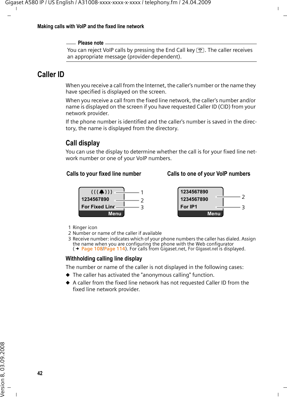 42Making calls with VoIP and the fixed line networkGigaset A580 IP / US English / A31008-xxxx-xxxx-x-xxxx / telephony.fm / 24.04.2009Version 8, 03.09.2008Caller IDWhen you receive a call from the Internet, the caller&apos;s number or the name they have specified is displayed on the screen. When you receive a call from the fixed line network, the caller&apos;s number and/or name is displayed on the screen if you have requested Caller ID (CID) from your network provider. If the phone number is identified and the caller&apos;s number is saved in the direc-tory, the name is displayed from the directory. Call display You can use the display to determine whether the call is for your fixed line net-work number or one of your VoIP numbers. 1 Ringer icon2 Number or name of the caller if available3 Receive number: indicates which of your phone numbers the caller has dialed. Assign the name when you are configuring the phone with the Web configurator (£Page 108/Page 114). For calls from Gigaset.net, For Gigaset.net is displayed. Withholding calling line display The number or name of the caller is not displayed in the following cases:uThe caller has activated the &quot;anonymous calling&quot; function. uA caller from the fixed line network has not requested Caller ID from the fixed line network provider. Please noteYou can reject VoIP calls by pressing the End Call key a. The caller receives an appropriate message (provider-dependent). Calls to your fixed line number  Calls to one of your VoIP numbers Å1234567890For Fixed LineMenu12345678901234567890For IP1Menu23123