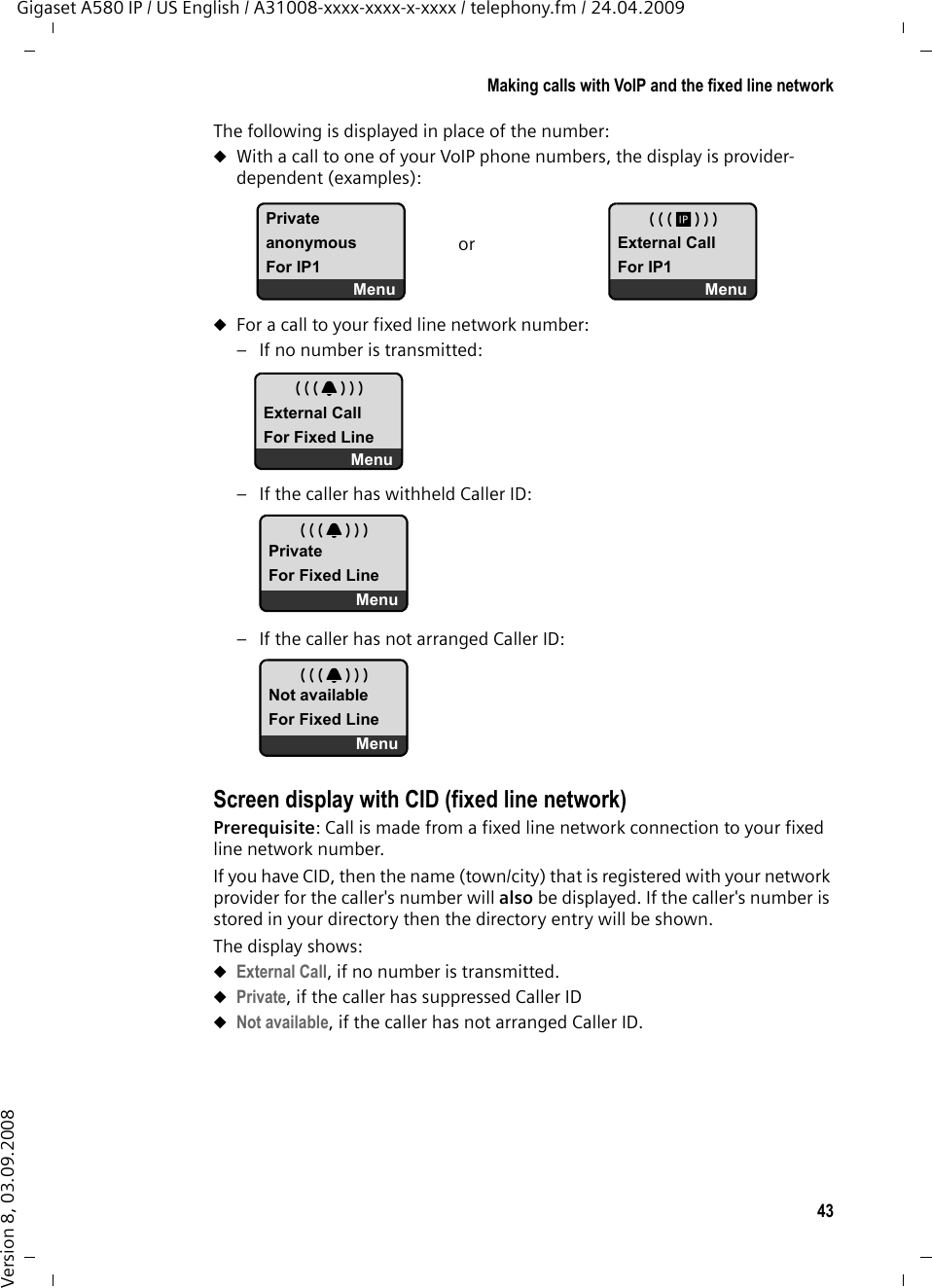 43Making calls with VoIP and the fixed line networkGigaset A580 IP / US English / A31008-xxxx-xxxx-x-xxxx / telephony.fm / 24.04.2009Version 8, 03.09.2008The following is displayed in place of the number:uWith a call to one of your VoIP phone numbers, the display is provider-dependent (examples): uFor a call to your fixed line network number: – If no number is transmitted:– If the caller has withheld Caller ID: – If the caller has not arranged Caller ID: Screen display with CID (fixed line network)Prerequisite: Call is made from a fixed line network connection to your fixed line network number. If you have CID, then the name (town/city) that is registered with your network provider for the caller&apos;s number will also be displayed. If the caller&apos;s number is stored in your directory then the directory entry will be shown. The display shows:uExternal Call, if no number is transmitted.uPrivate, if the caller has suppressed Caller IDuNot available, if the caller has not arranged Caller ID. PrivateanonymousFor IP1Menu MExternal CallFor IP1Menuor ÅExternal CallFor Fixed LineMenu ÅPrivateFor Fixed LineMenu ÅNot availableFor Fixed LineMenu