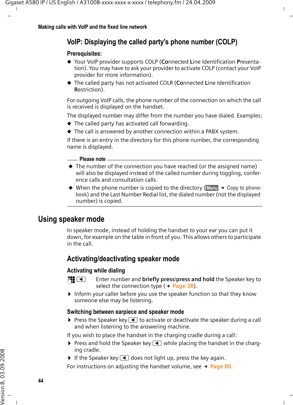 44Making calls with VoIP and the fixed line networkGigaset A580 IP / US English / A31008-xxxx-xxxx-x-xxxx / telephony.fm / 24.04.2009Version 8, 03.09.2008VoIP: Displaying the called party&apos;s phone number (COLP) Prerequisites: uYour VoIP provider supports COLP (Connected Line Identification Presenta-tion). You may have to ask your provider to activate COLP (contact your VoIP provider for more information). uThe called party has not activated COLR (Connected Line Identification Restriction).For outgoing VoIP calls, the phone number of the connection on which the call is received is displayed on the handset. The displayed number may differ from the number you have dialed. Examples:uThe called party has activated call forwarding. uThe call is answered by another connection within a PABX system. If there is an entry in the directory for this phone number, the corresponding name is displayed. Using speaker modeIn speaker mode, instead of holding the handset to your ear you can put it down, for example on the table in front of you. This allows others to participate in the call.Activating/deactivating speaker modeActivating while dialing ~d Enter number and briefly press/press and hold the Speaker key to select the connection type (£Page 38).¤Inform your caller before you use the speaker function so that they know someone else may be listening. Switching between earpiece and speaker mode¤Press the Speaker key d to activate or deactivate the speaker during a call and when listening to the answering machine.If you wish to place the handset in the charging cradle during a call:¤Press and hold the Speaker key d while placing the handset in the charg-ing cradle. ¤If the Speaker key d does not light up, press the key again.For instructions on adjusting the handset volume, see £Page 80. Please noteuThe number of the connection you have reached (or the assigned name) will also be displayed instead of the called number during toggling, confer-ence calls and consultation calls. uWhen the phone number is copied to the directory (§Menu§ £Copy to phone-book) and the Last Number Redial list, the dialed number (not the displayed number) is copied. 