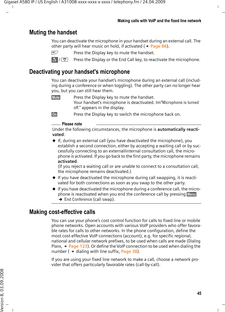 45Making calls with VoIP and the fixed line networkGigaset A580 IP / US English / A31008-xxxx-xxxx-x-xxxx / telephony.fm / 24.04.2009Version 8, 03.09.2008Muting the handsetYou can deactivate the microphone in your handset during an external call. The other party will hear music on hold, if activated (£Page 86). kPress the Display key to mute the handset./ a  Press the Display or the End Call key, to reactivate the microphone. Deactivating your handset&apos;s microphoneYou can deactivate your handset&apos;s microphone during an external call (includ-ing during a conference or when toggling). The other party can no longer hear you, but you can still hear them.§Mute§ Press the Display key to mute the handset.Your handset&apos;s microphone is deactivated. Im&quot;Microphone is turned off.&quot; appears in the display. §On§ Press the Display key to switch the microphone back on. Making cost-effective calls You can use your phone&apos;s cost control function for calls to fixed line or mobile phone networks. Open accounts with various VoIP providers who offer favora-ble rates for calls to other networks. In the phone configuration, define the most cost-effective VoIP connections (account), e.g. for specific regional, national and cellular network prefixes, to be used when calls are made (Dialing Plans, £Page 123). Or define the VoIP connection to be used when dialing the number ( £dialing with line suffix, Page 38). If you are using your fixed line network to make a call, choose a network pro-vider that offers particularly favorable rates (call-by-call). ÇPlease note Under the following circumstances, the microphone is automatically reacti-vated:uIf, during an external call (you have deactivated the microphone), you establish a second connection, either by accepting a waiting call or by suc-cessfully connecting to an external/internal consultation call, the micro-phone is activated. If you go back to the first party, the microphone remains activated. (If you reject a waiting call or are unable to connect to a consultation call, the microphone remains deactivated.)uIf you have deactivated the microphone during call swapping, it is reacti-vated for both connections as soon as you swap to the other party. uIf you have deactivated the microphone during a conference call, the micro-phone is reactivated when you end the conference call by pressing §Menu§ ¢End Conference (call swap).