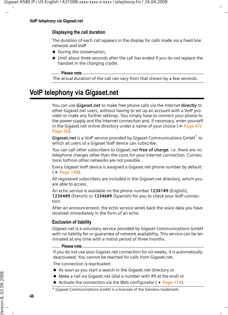 46VoIP telephony via Gigaset.netGigaset A580 IP / US English / A31008-xxxx-xxxx-x-xxxx / telephony.fm / 24.04.2009Version 8, 03.09.2008Displaying the call durationThe duration of each call appears in the display for calls made via a fixed line network and VoIPuDuring the conversation,uUntil about three seconds after the call has ended if you do not replace the handset in the charging cradle.VoIP telephony via Gigaset.netYou can use Gigaset.net to make free phone calls via the Internet directly to other Gigaset.net users, without having to set up an account with a VoIP pro-vider or make any further settings. You simply have to connect your phone to the power supply and the Internet connection and, if necessary, enter yourself in the Gigaset.net online directory under a name of your choice (£Page 47/Page 50).Gigaset.net is a VoIP service provided by Gigaset Communications GmbH* to which all users of a Gigaset VoIP device can subscribe. You can call other subscribers to Gigaset.net free of charge, i.e. there are no telephone charges other than the costs for your Internet connection. Connec-tions to/from other networks are not possible. Every Gigaset VoIP device is assigned a Gigaset.net phone number by default (£Page 148). All registered subscribers are included in the Gigaset.net directory, which you are able to access. An echo service is available on the phone number 12341#9 (English), 12344#9 (French) or 12346#9 (Spanish) for you to check your VoIP connec-tion. After an announcement, the echo service sends back the voice data you have received immediately in the form of an echo. Exclusion of liabilityGigaset.net is a voluntary service provided by Gigaset Communications GmbH with no liability for or guarantee of network availability. This service can be ter-minated at any time with a notice period of three months.Please noteThe actual duration of the call can vary from that shown by a few seconds.* Gigaset Communications GmbH is a licensee of the Siemens trademark.Please noteIf you do not use your Gigaset.net connection for six weeks, it is automatically deactivated. You cannot be reached for calls from Gigaset.net. The connection is reactivated:uAs soon as you start a search in the Gigaset.net directory or uMake a call via Gigaset.net (dial a number with #9 at the end) or uActivate the connection via the Web configurator (£Page 114).