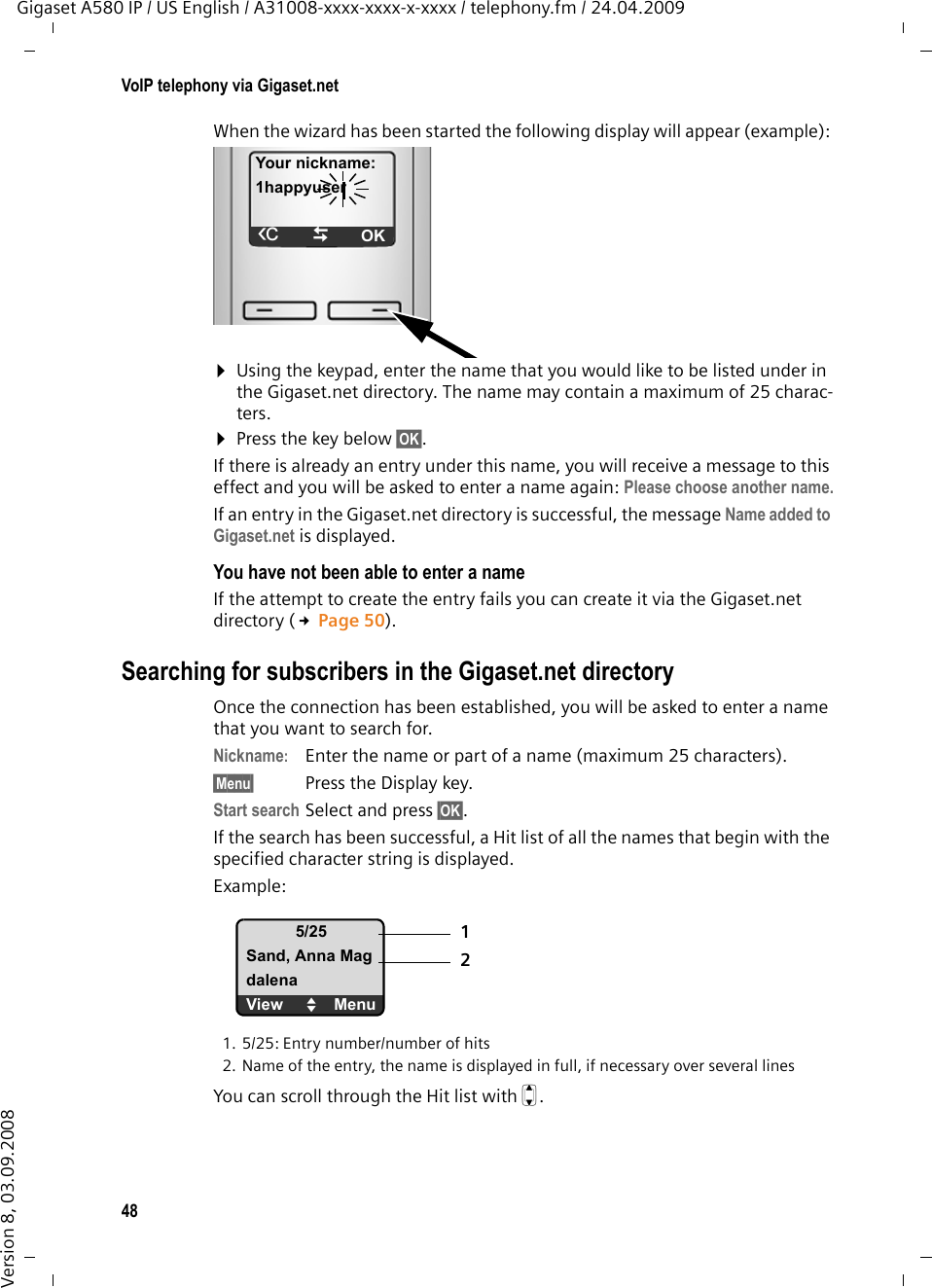48VoIP telephony via Gigaset.netGigaset A580 IP / US English / A31008-xxxx-xxxx-x-xxxx / telephony.fm / 24.04.2009Version 8, 03.09.2008When the wizard has been started the following display will appear (example): ¤Using the keypad, enter the name that you would like to be listed under in the Gigaset.net directory. The name may contain a maximum of 25 charac-ters.¤Press the key below §OK§. If there is already an entry under this name, you will receive a message to this effect and you will be asked to enter a name again: Please choose another name.If an entry in the Gigaset.net directory is successful, the message Name added to Gigaset.net is displayed. You have not been able to enter a nameIf the attempt to create the entry fails you can create it via the Gigaset.net directory (£Page 50).Searching for subscribers in the Gigaset.net directoryOnce the connection has been established, you will be asked to enter a name that you want to search for. Nickname:Enter the name or part of a name (maximum 25 characters).§Menu§ Press the Display key. Start search Select and press §OK§.If the search has been successful, a Hit list of all the names that begin with the specified character string is displayed. Example:1. 5/25: Entry number/number of hits2. Name of the entry, the name is displayed in full, if necessary over several linesYou can scroll through the Hit list with q. Your nickname:1happyuserÛTOK5/25Sand, Anna MagdalenaView UMenu12