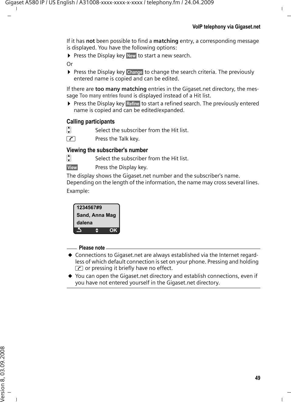 49VoIP telephony via Gigaset.netGigaset A580 IP / US English / A31008-xxxx-xxxx-x-xxxx / telephony.fm / 24.04.2009Version 8, 03.09.2008If it has not been possible to find a matching entry, a corresponding message is displayed. You have the following options:¤Press the Display key §New§ to start a new search.Or¤Press the Display key §Change§ to change the search criteria. The previously entered name is copied and can be edited. If there are too many matching entries in the Gigaset.net directory, the mes-sage Too many entries found is displayed instead of a Hit list. ¤Press the Display key §Refine§ to start a refined search. The previously entered name is copied and can be edited/expanded. Calling participantsq  Select the subscriber from the Hit list.c  Press the Talk key. Viewing the subscriber&apos;s numberq  Select the subscriber from the Hit list.§View§ Press the Display key. The display shows the Gigaset.net number and the subscriber&apos;s name. Depending on the length of the information, the name may cross several lines. Example:1234567#9Sand, Anna MagdalenaÇUOKPlease noteuConnections to Gigaset.net are always established via the Internet regard-less of which default connection is set on your phone. Pressing and holding c or pressing it briefly have no effect. uYou can open the Gigaset.net directory and establish connections, even if you have not entered yourself in the Gigaset.net directory.