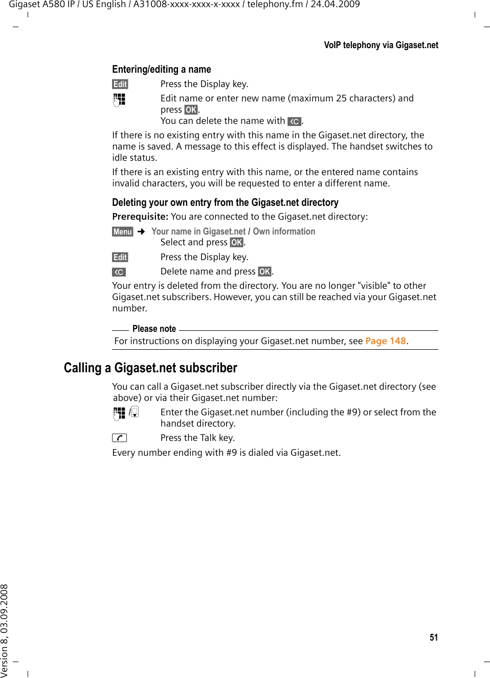 51VoIP telephony via Gigaset.netGigaset A580 IP / US English / A31008-xxxx-xxxx-x-xxxx / telephony.fm / 24.04.2009Version 8, 03.09.2008Entering/editing a name§Edit§ Press the Display key.~  Edit name or enter new name (maximum 25 characters) and press §OK§. You can delete the name with X. If there is no existing entry with this name in the Gigaset.net directory, the name is saved. A message to this effect is displayed. The handset switches to idle status. If there is an existing entry with this name, or the entered name contains invalid characters, you will be requested to enter a different name. Deleting your own entry from the Gigaset.net directory Prerequisite: You are connected to the Gigaset.net directory:§Menu§ ¢ Your name in Gigaset.net / Own information Select and press §OK§.§Edit§ Press the Display key.X  Delete name and press §OK§. Your entry is deleted from the directory. You are no longer &quot;visible&quot; to other Gigaset.net subscribers. However, you can still be reached via your Gigaset.net number. Calling a Gigaset.net subscriberYou can call a Gigaset.net subscriber directly via the Gigaset.net directory (see above) or via their Gigaset.net number:~/s  Enter the Gigaset.net number (including the #9) or select from the handset directory.cPress the Talk key. Every number ending with #9 is dialed via Gigaset.net. Please noteFor instructions on displaying your Gigaset.net number, see Page 148. 