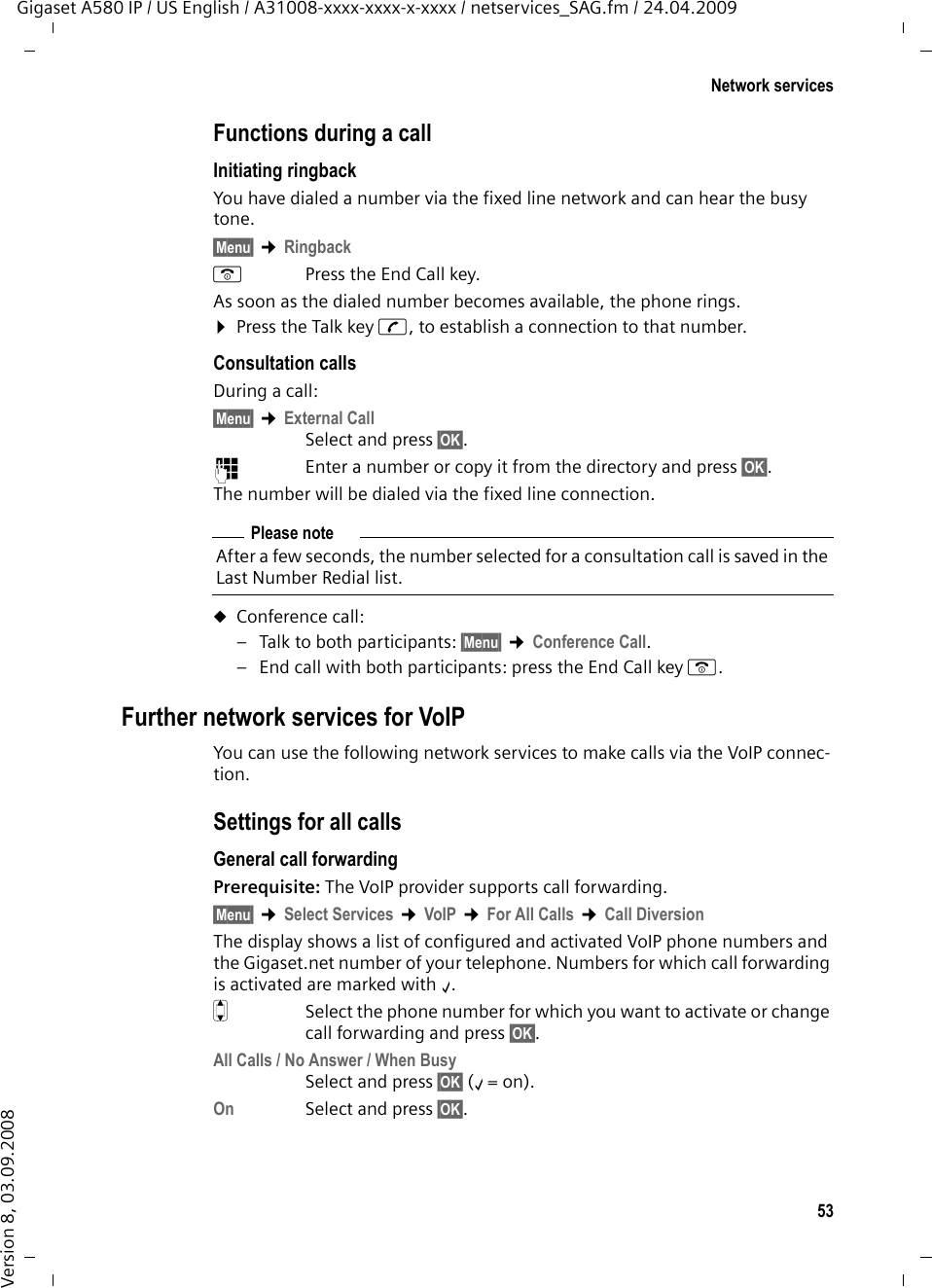 53Network servicesGigaset A580 IP / US English / A31008-xxxx-xxxx-x-xxxx / netservices_SAG.fm / 24.04.2009Version 8, 03.09.2008Functions during a callInitiating ringback You have dialed a number via the fixed line network and can hear the busy tone.§Menu§ ¢RingbackaPress the End Call key.As soon as the dialed number becomes available, the phone rings.¤Press the Talk key c, to establish a connection to that number. Consultation callsDuring a call: §Menu§ ¢External CallSelect and press §OK§.~Enter a number or copy it from the directory and press §OK§.The number will be dialed via the fixed line connection.uConference call:– Talk to both participants: §Menu§ ¢Conference Call.– End call with both participants: press the End Call key a.Further network services for VoIPYou can use the following network services to make calls via the VoIP connec-tion. Settings for all callsGeneral call forwarding Prerequisite: The VoIP provider supports call forwarding.§Menu§ ¢Select Services ¢VoIP ¢For All Calls ¢Call DiversionThe display shows a list of configured and activated VoIP phone numbers and the Gigaset.net number of your telephone. Numbers for which call forwarding is activated are marked with ‰. qSelect the phone number for which you want to activate or change call forwarding and press §OK§. All Calls / No Answer / When BusySelect and press §OK§ (‰= on).On Select and press §OK§.Please noteAfter a few seconds, the number selected for a consultation call is saved in the Last Number Redial list. 