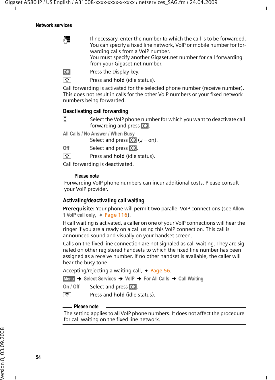 54Network servicesGigaset A580 IP / US English / A31008-xxxx-xxxx-x-xxxx / netservices_SAG.fm / 24.04.2009Version 8, 03.09.2008~If necessary, enter the number to which the call is to be forwarded.You can specify a fixed line network, VoIP or mobile number for for-warding calls from a VoIP number. You must specify another Gigaset.net number for call forwarding from your Gigaset.net number. §OK§  Press the Display key. a Press and hold (idle status).Call forwarding is activated for the selected phone number (receive number). This does not result in calls for the other VoIP numbers or your fixed network numbers being forwarded.  Deactivating call forwardingqSelect the VoIP phone number for which you want to deactivate call forwarding and press §OK§. All Calls / No Answer / When BusySelect and press §OK§ (‰= on).Off Select and press §OK§.a Press and hold (idle status). Call forwarding is deactivated.Activating/deactivating call waitingPrerequisite: Your phone will permit two parallel VoIP connections (see Allow 1 VoIP call only, £Page 116). If call waiting is activated, a caller on one of your VoIP connections will hear the ringer if you are already on a call using this VoIP connection. This call is announced sound and visually on your handset screen.Calls on the fixed line connection are not signaled as call waiting. They are sig-naled on other registered handsets to which the fixed line number has been assigned as a receive number. If no other handset is available, the caller will hear the busy tone. Accepting/rejecting a waiting call, £Page 56.§Menu§ ¢Select Services ¢VoIP ¢For All Calls ¢Call WaitingOn / Off Select and press §OK§.a Press and hold (idle status). Please noteForwarding VoIP phone numbers can incur additional costs. Please consult your VoIP provider. Please noteThe setting applies to all VoIP phone numbers. It does not affect the procedure for call waiting on the fixed line network. 