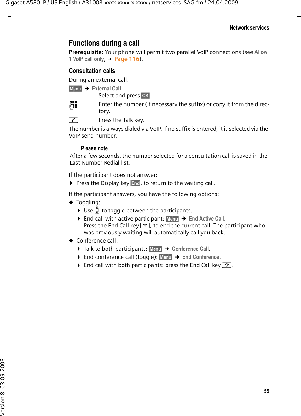 55Network servicesGigaset A580 IP / US English / A31008-xxxx-xxxx-x-xxxx / netservices_SAG.fm / 24.04.2009Version 8, 03.09.2008Functions during a callPrerequisite: Your phone will permit two parallel VoIP connections (see Allow 1 VoIP call only, £Page 116). Consultation callsDuring an external call: §Menu§ ¢External CallSelect and press §OK§.~ Enter the number (if necessary the suffix) or copy it from the direc-tory.cPress the Talk key. The number is always dialed via VoIP. If no suffix is entered, it is selected via the VoIP send number.If the participant does not answer: ¤Press the Display key §End§, to return to the waiting call. If the participant answers, you have the following options:uToggling:¤Use q to toggle between the participants. ¤End call with active participant: §Menu§ ¢End Active Call.Press the End Call key a, to end the current call. The participant who was previously waiting will automatically call you back. uConference call:¤Talk to both participants: §Menu§ ¢Conference Call.¤End conference call (toggle): §Menu§ ¢End Conference.¤End call with both participants: press the End Call key a.Please noteAfter a few seconds, the number selected for a consultation call is saved in the Last Number Redial list. 