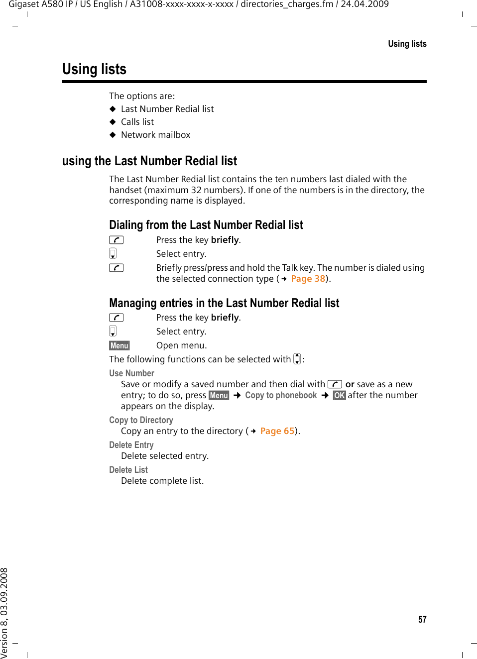 57Using listsGigaset A580 IP / US English / A31008-xxxx-xxxx-x-xxxx / directories_charges.fm / 24.04.2009Version 8, 03.09.2008Using listsThe options are: uLast Number Redial list uCalls list uNetwork mailbox using the Last Number Redial listThe Last Number Redial list contains the ten numbers last dialed with the handset (maximum 32 numbers). If one of the numbers is in the directory, the corresponding name is displayed.Dialing from the Last Number Redial listcPress the key briefly.sSelect entry. cBriefly press/press and hold the Talk key. The number is dialed using the selected connection type (£Page 38).Managing entries in the Last Number Redial listcPress the key briefly.sSelect entry.§Menu§ Open menu.The following functions can be selected with q: Use Number Save or modify a saved number and then dial with c or save as a new entry; to do so, press §Menu§ ¢Copy to phonebook ¢§OK§after the number appears on the display.Copy to Directory Copy an entry to the directory (£Page 65).Delete Entry Delete selected entry. Delete List Delete complete list.