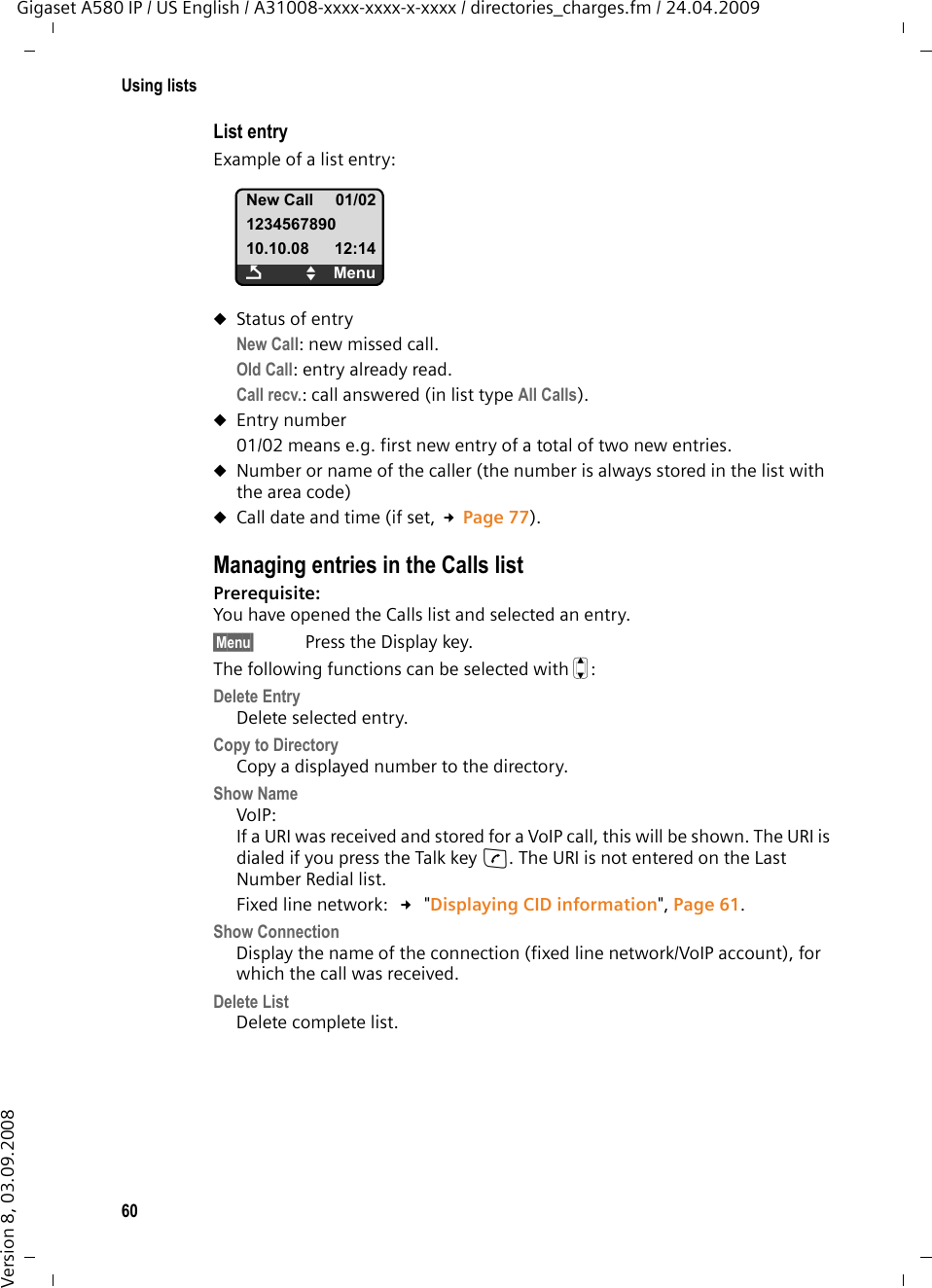 60Using listsGigaset A580 IP / US English / A31008-xxxx-xxxx-x-xxxx / directories_charges.fm / 24.04.2009Version 8, 03.09.2008List entryExample of a list entry:uStatus of entryNew Call: new missed call.Old Call: entry already read.Call recv.: call answered (in list type All Calls).uEntry number01/02 means e.g. first new entry of a total of two new entries.uNumber or name of the caller (the number is always stored in the list with the area code)uCall date and time (if set, £Page 77).Managing entries in the Calls list Prerequisite: You have opened the Calls list and selected an entry.§Menu§ Press the Display key.The following functions can be selected with q:Delete EntryDelete selected entry.Copy to DirectoryCopy a displayed number to the directory.Show NameVoIP:If a URI was received and stored for a VoIP call, this will be shown. The URI is dialed if you press the Talk key c. The URI is not entered on the Last Number Redial list. Fixed line network:  £ &quot;Displaying CID information&quot;, Page 61.Show ConnectionDisplay the name of the connection (fixed line network/VoIP account), for which the call was received. Delete List Delete complete list.New Call 01/02123456789010.10.08 12:14ÇUMenu