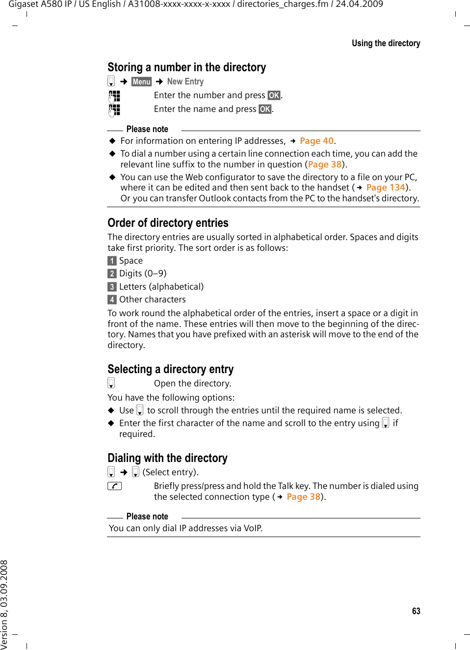 63Using the directoryGigaset A580 IP / US English / A31008-xxxx-xxxx-x-xxxx / directories_charges.fm / 24.04.2009Version 8, 03.09.2008Storing a number in the directorys ¢§Menu§ ¢New Entry~  Enter the number and press §OK§.~  Enter the name and press §OK§.Order of directory entries The directory entries are usually sorted in alphabetical order. Spaces and digits take first priority. The sort order is as follows:§§1§§ Space§§2§§ Digits (0–9)§§3§§ Letters (alphabetical)§§4§§ Other charactersTo work round the alphabetical order of the entries, insert a space or a digit in front of the name. These entries will then move to the beginning of the direc-tory. Names that you have prefixed with an asterisk will move to the end of the directory.Selecting a directory entrys  Open the directory. You have the following options:uUse s to scroll through the entries until the required name is selected. uEnter the first character of the name and scroll to the entry using s if required. Dialing with the directorys ¢s(Select entry). c  Briefly press/press and hold the Talk key. The number is dialed using the selected connection type (£Page 38). Please noteuFor information on entering IP addresses, £Page 40.uTo dial a number using a certain line connection each time, you can add the relevant line suffix to the number in question (Page 38). uYou can use the Web configurator to save the directory to a file on your PC, where it can be edited and then sent back to the handset (£Page 134). Or you can transfer Outlook contacts from the PC to the handset&apos;s directory.Please noteYou can only dial IP addresses via VoIP.
