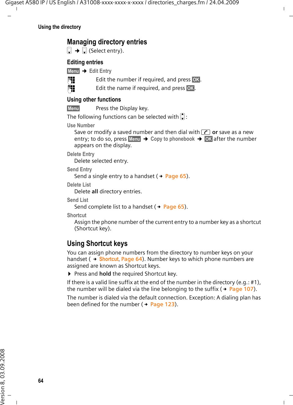 64Using the directoryGigaset A580 IP / US English / A31008-xxxx-xxxx-x-xxxx / directories_charges.fm / 24.04.2009Version 8, 03.09.2008Managing directory entriess ¢s(Select entry). Editing entries §Menu§ ¢Edit Entry~  Edit the number if required, and press §OK§.~  Edit the name if required, and press §OK§.Using other functions §Menu§ Press the Display key.The following functions can be selected with q:Use Number Save or modify a saved number and then dial with c or save as a new entry; to do so, press §Menu§ ¢Copy to phonebook ¢§OK§after the number appears on the display.Delete Entry Delete selected entry.Send Entry Send a single entry to a handset (£Page 65).Delete List Delete all directory entries.Send List Send complete list to a handset (£Page 65).Shortcut Assign the phone number of the current entry to a number key as a shortcut (Shortcut key). Using Shortcut keysYou can assign phone numbers from the directory to number keys on your handset ( £Shortcut, Page 64). Number keys to which phone numbers are assigned are known as Shortcut keys. ¤Press and hold the required Shortcut key.If there is a valid line suffix at the end of the number in the directory (e.g.: #1), the number will be dialed via the line belonging to the suffix (£Page 107). The number is dialed via the default connection. Exception: A dialing plan has been defined for the number (£Page 123). 