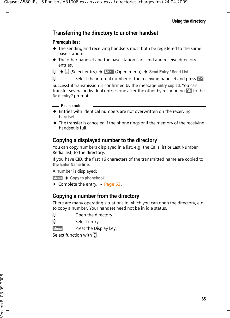 65Using the directoryGigaset A580 IP / US English / A31008-xxxx-xxxx-x-xxxx / directories_charges.fm / 24.04.2009Version 8, 03.09.2008Transferring the directory to another handsetPrerequisites:uThe sending and receiving handsets must both be registered to the same base station. uThe other handset and the base station can send and receive directory entries.s ¢s(Select entry) ¢§Menu§ (Open menu) ¢Send Entry / Send List sSelect the internal number of the receiving handset and press §OK§. Successful transmission is confirmed by the message Entry copied. You can transfer several individual entries one after the other by responding §OK§ to the Next entry? prompt.Copying a displayed number to the directoryYou can copy numbers displayed in a list, e.g. the Calls list or Last Number Redial list, to the directory.If you have CID, the first 16 characters of the transmitted name are copied to the Enter Name line. A number is displayed: §Menu§ ¢Copy to phonebook ¤Complete the entry, £Page 63. Copying a number from the directory There are many operating situations in which you can open the directory, e.g. to copy a number. Your handset need not be in idle status.sOpen the directory.qSelect entry.§Menu§ Press the Display key.Select function with q.Please noteuEntries with identical numbers are not overwritten on the receiving handset. uThe transfer is canceled if the phone rings or if the memory of the receiving handset is full.