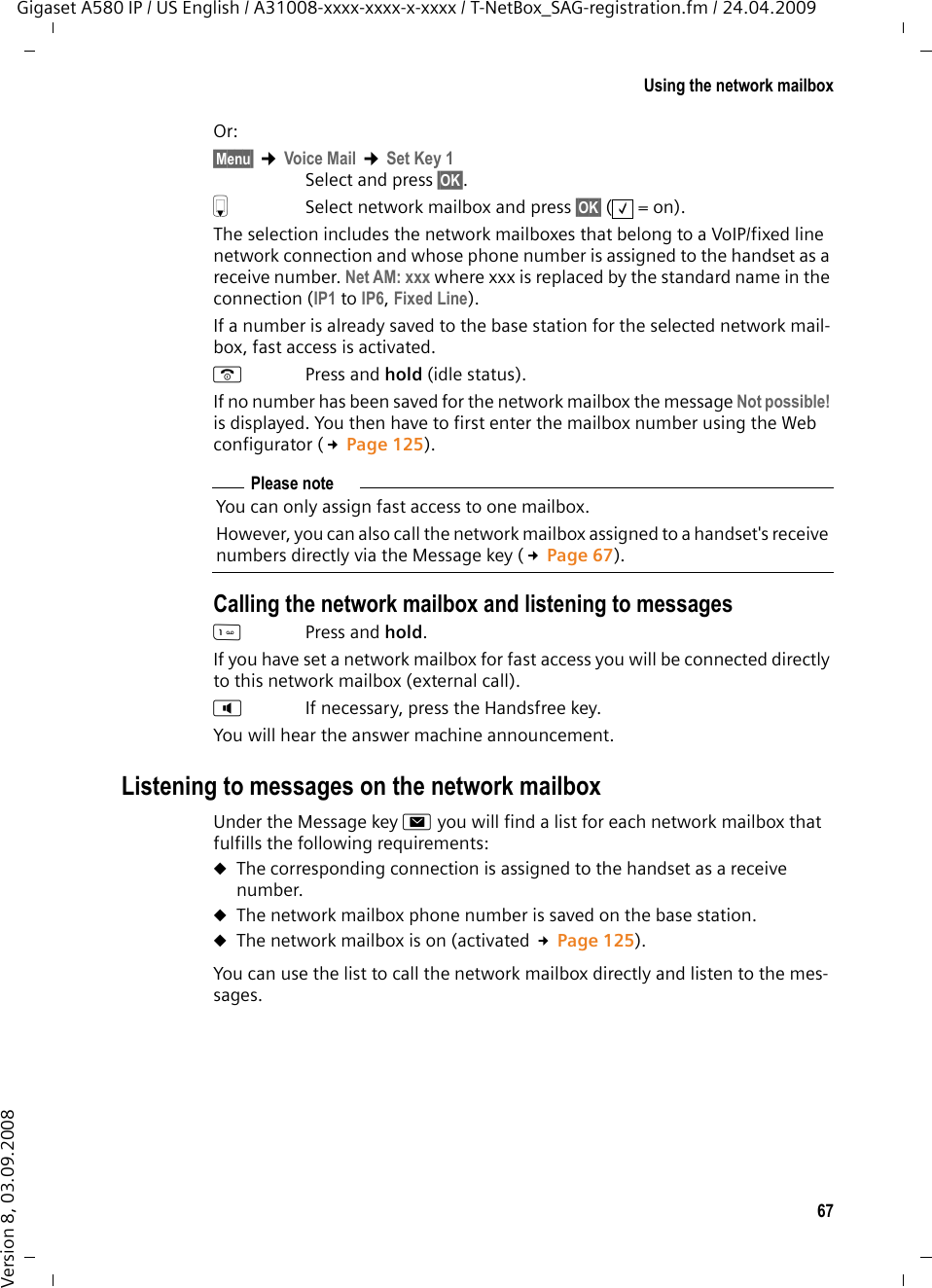 67Using the network mailboxGigaset A580 IP / US English / A31008-xxxx-xxxx-x-xxxx / T-NetBox_SAG-registration.fm / 24.04.2009Version 8, 03.09.2008Or: §Menu§ ¢Voice Mail ¢Set Key 1Select and press §OK§.s  Select network mailbox and press §OK§ (=on). The selection includes the network mailboxes that belong to a VoIP/fixed line network connection and whose phone number is assigned to the handset as a receive number. Net AM: xxx where xxx is replaced by the standard name in the connection (IP1 to IP6, Fixed Line).If a number is already saved to the base station for the selected network mail-box, fast access is activated. aPress and hold (idle status). If no number has been saved for the network mailbox the message Not possible! is displayed. You then have to first enter the mailbox number using the Web configurator (£Page 125). Calling the network mailbox and listening to messagesPress and hold. If you have set a network mailbox for fast access you will be connected directly to this network mailbox (external call). dIf necessary, press the Handsfree key.You will hear the answer machine announcement.Listening to messages on the network mailboxUnder the Message key f you will find a list for each network mailbox that fulfills the following requirements: uThe corresponding connection is assigned to the handset as a receive number. uThe network mailbox phone number is saved on the base station.uThe network mailbox is on (activated £Page 125).You can use the list to call the network mailbox directly and listen to the mes-sages. ‰Please noteYou can only assign fast access to one mailbox. However, you can also call the network mailbox assigned to a handset&apos;s receive numbers directly via the Message key (£Page 67). 