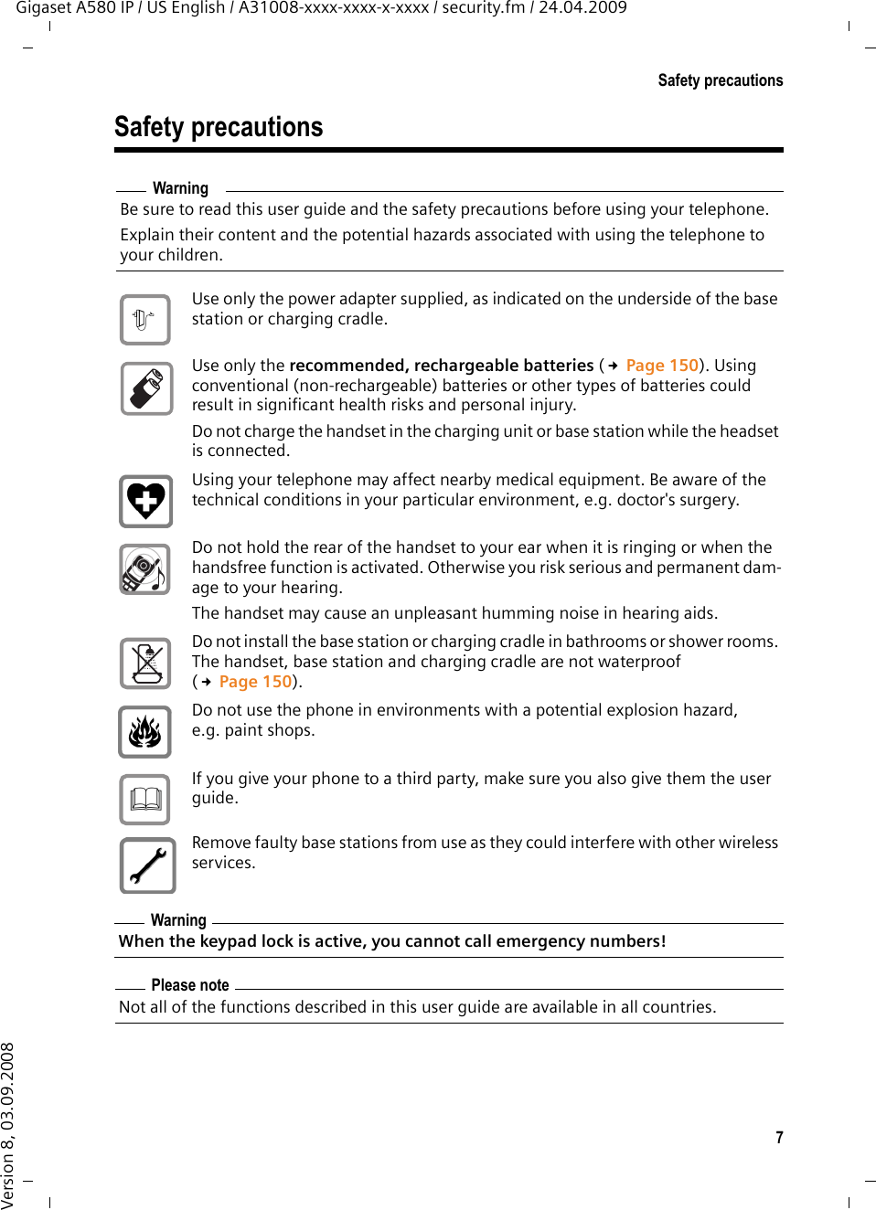 7Safety precautionsGigaset A580 IP / US English / A31008-xxxx-xxxx-x-xxxx / security.fm / 24.04.2009Version 8, 03.09.2008Safety precautionsWarningBe sure to read this user guide and the safety precautions before using your telephone. Explain their content and the potential hazards associated with using the telephone to your children.Use only the power adapter supplied, as indicated on the underside of the base station or charging cradle.Use only the recommended, rechargeable batteries (£Page 150). Using conventional (non-rechargeable) batteries or other types of batteries could result in significant health risks and personal injury. Do not charge the handset in the charging unit or base station while the headset is connected.Using your telephone may affect nearby medical equipment. Be aware of the technical conditions in your particular environment, e.g. doctor&apos;s surgery.Do not hold the rear of the handset to your ear when it is ringing or when the handsfree function is activated. Otherwise you risk serious and permanent dam-age to your hearing.The handset may cause an unpleasant humming noise in hearing aids.Do not install the base station or charging cradle in bathrooms or shower rooms. The handset, base station and charging cradle are not waterproof (£Page 150).Do not use the phone in environments with a potential explosion hazard, e.g. paint shops.If you give your phone to a third party, make sure you also give them the user guide.Remove faulty base stations from use as they could interfere with other wireless services.WarningWhen the keypad lock is active, you cannot call emergency numbers! Please noteNot all of the functions described in this user guide are available in all countries.$ƒ