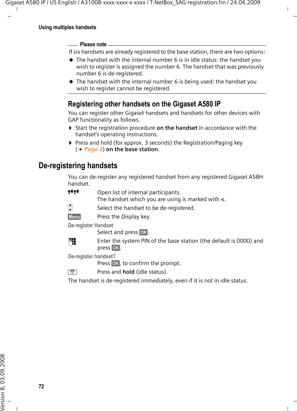 72Using multiples handsetsGigaset A580 IP / US English / A31008-xxxx-xxxx-x-xxxx / T-NetBox_SAG-registration.fm / 24.04.2009Version 8, 03.09.2008Registering other handsets on the Gigaset A580 IPYou can register other Gigaset handsets and handsets for other devices with GAP functionality as follows. ¤Start the registration procedure on the handset in accordance with the handset&apos;s operating instructions.¤Press and hold (for approx. 3 seconds) the Registration/Paging key (£Page 2) on the base station. De-registering handsetsYou can de-register any registered handset from any registered Gigaset A58H handset.ÑÑ Open list of internal participants.The handset which you are using is marked with &lt;.qSelect the handset to be de-registered.§Menu§ Press the Display key.De-register HandsetSelect and press §OK§. ~Enter the system PIN of the base station (the default is 0000) and press §OK§. De-register handset?Press §OK§, to confirm the prompt.aPress and hold (idle status). The handset is de-registered immediately, even if it is not in idle status.Please noteIf six handsets are already registered to the base station, there are two options:uThe handset with the internal number 6 is in idle status: the handset you wish to register is assigned the number 6. The handset that was previously number 6 is de-registered.uThe handset with the internal number 6 is being used: the handset you wish to register cannot be registered.