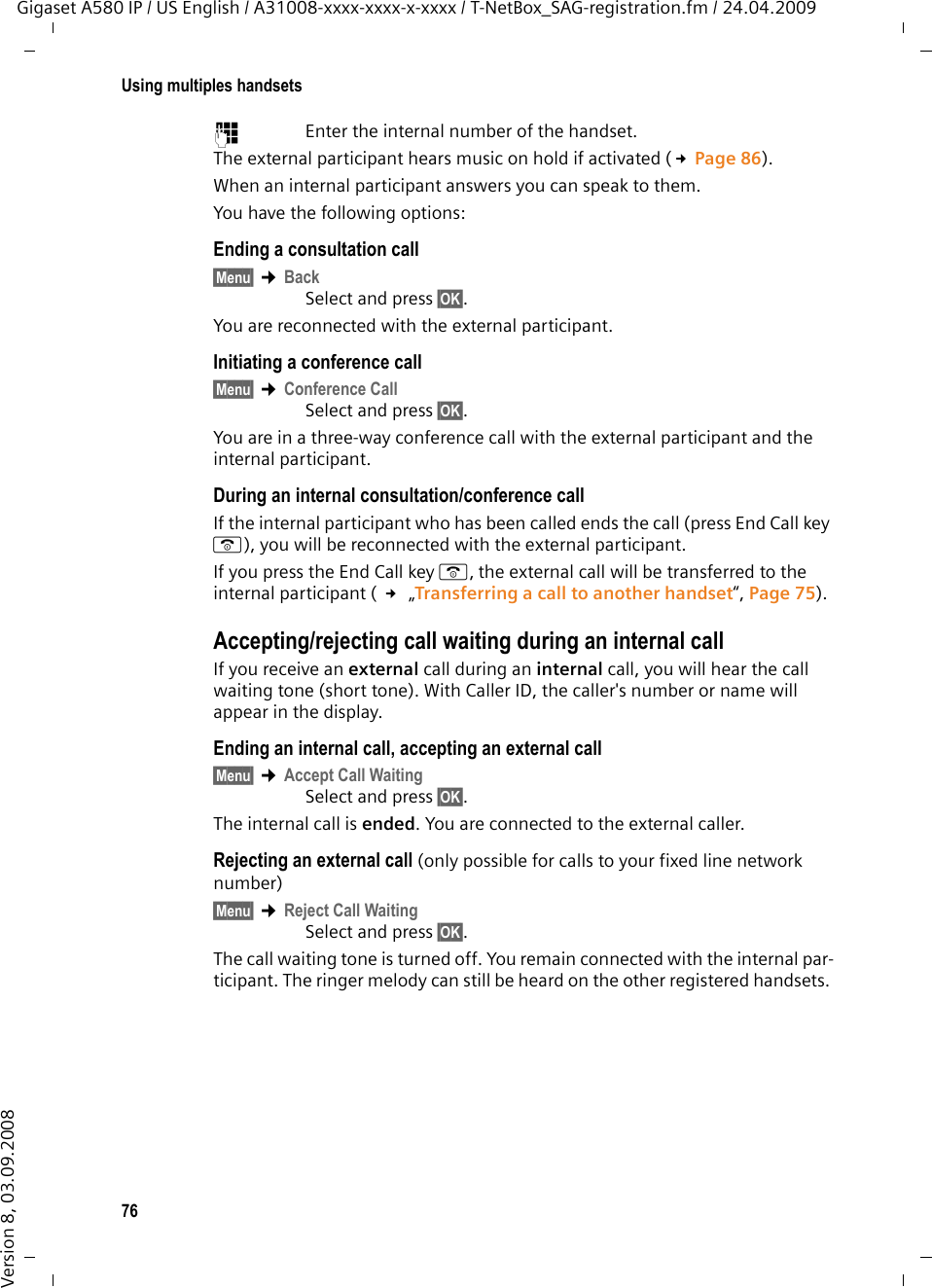 76Using multiples handsetsGigaset A580 IP / US English / A31008-xxxx-xxxx-x-xxxx / T-NetBox_SAG-registration.fm / 24.04.2009Version 8, 03.09.2008~Enter the internal number of the handset. The external participant hears music on hold if activated (£Page 86).When an internal participant answers you can speak to them.You have the following options: Ending a consultation call§Menu§ ¢Back Select and press §OK§.You are reconnected with the external participant.Initiating a conference call§Menu§ ¢Conference Call Select and press §OK§.You are in a three-way conference call with the external participant and the internal participant. During an internal consultation/conference callIf the internal participant who has been called ends the call (press End Call key a), you will be reconnected with the external participant. If you press the End Call key a,the external call will be transferred to the internal participant ( £ „Transferring a call to another handset“, Page 75). Accepting/rejecting call waiting during an internal callIf you receive an external call during an internal call, you will hear the call waiting tone (short tone). With Caller ID, the caller&apos;s number or name will appear in the display. Ending an internal call, accepting an external call§Menu§ ¢Accept Call Waiting Select and press §OK§.The internal call is ended. You are connected to the external caller.Rejecting an external call (only possible for calls to your fixed line network number)§Menu§ ¢Reject Call Waiting Select and press §OK§.The call waiting tone is turned off. You remain connected with the internal par-ticipant. The ringer melody can still be heard on the other registered handsets. 