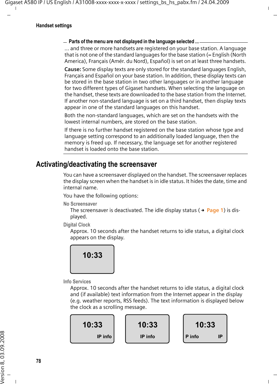 78Handset settingsGigaset A580 IP / US English / A31008-xxxx-xxxx-x-xxxx / settings_bs_hs_pabx.fm / 24.04.2009Version 8, 03.09.2008Activating/deactivating the screensaverYou can have a screensaver displayed on the handset. The screensaver replaces the display screen when the handset is in idle status. It hides the date, time and internal name. You have the following options:No Screensaver The screensaver is deactivated. The idle display status (£Page 1) is dis-played. Digital Clock Approx. 10 seconds after the handset returns to idle status, a digital clock appears on the display.Info Services Approx. 10 seconds after the handset returns to idle status, a digital clock and (if available) text information from the Internet appear in the display (e.g. weather reports, RSS feeds). The text information is displayed below the clock as a scrolling message. Parts of the menu are not displayed in the language selected ...... and three or more handsets are registered on your base station. A language that is not one of the standard languages for the base station (= English (North America), Français (Amér. du Nord), Español) is set on at least three handsets. Cause: Some display texts are only stored for the standard languages English, Français and Español on your base station. In addition, these display texts can be stored in the base station in two other languages or in another language for two different types of Gigaset handsets. When selecting the language on the handset, these texts are downloaded to the base station from the Internet. If another non-standard language is set on a third handset, then display texts appear in one of the standard languages on this handset. Both the non-standard languages, which are set on the handsets with the lowest internal numbers, are stored on the base station.If there is no further handset registered on the base station whose type and language setting correspond to an additionally loaded language, then the memory is freed up. If necessary, the language set for another registered handset is loaded onto the base station. 10:3310:33IP info10:33IP info10:33P info IP