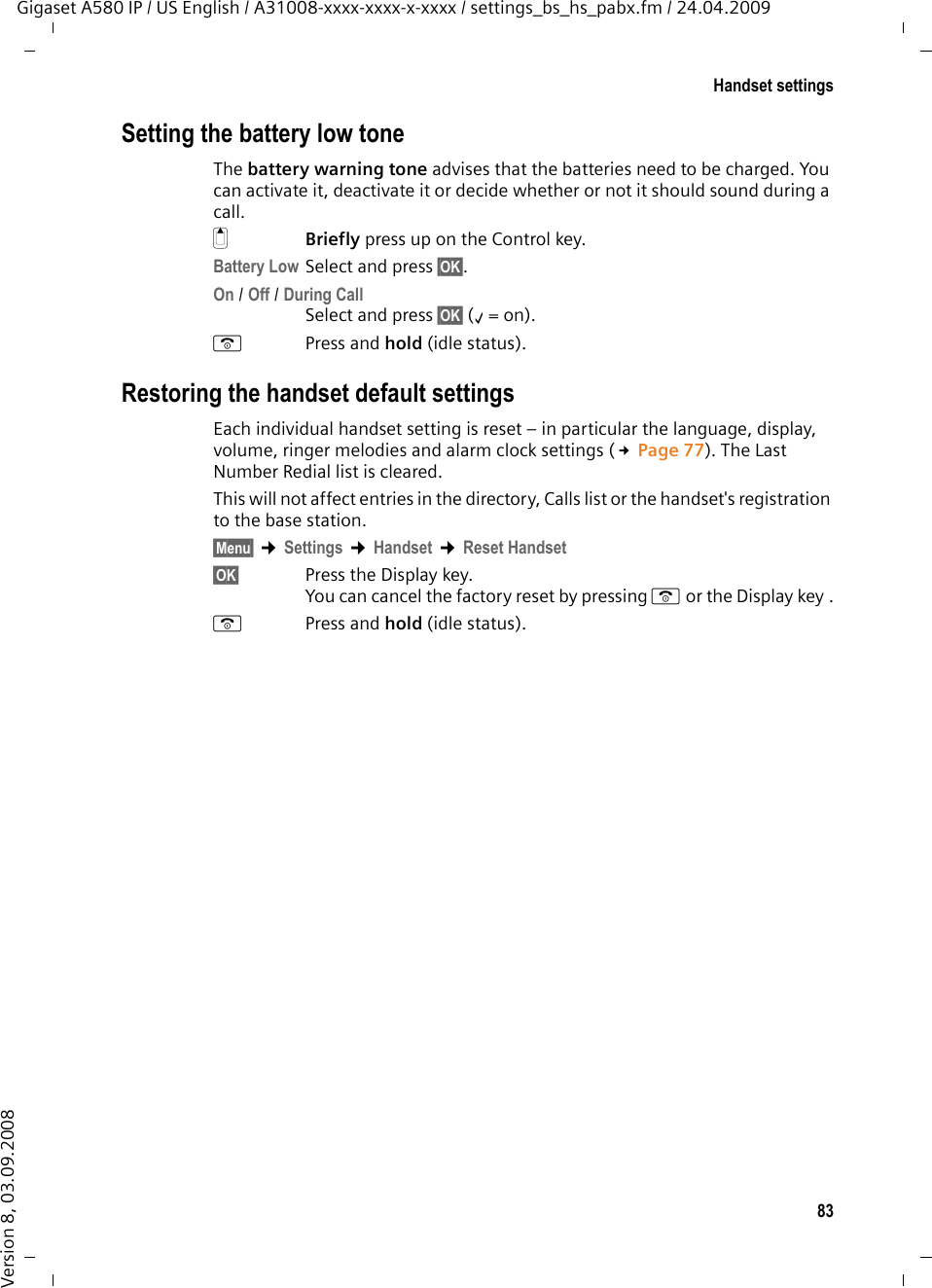 83Handset settingsGigaset A580 IP / US English / A31008-xxxx-xxxx-x-xxxx / settings_bs_hs_pabx.fm / 24.04.2009Version 8, 03.09.2008Setting the battery low toneThe battery warning tone advises that the batteries need to be charged. You can activate it, deactivate it or decide whether or not it should sound during a call. tBriefly press up on the Control key.Battery Low Select and press §OK§.On / Off / During CallSelect and press §OK§ (‰=on). aPress and hold (idle status). Restoring the handset default settingsEach individual handset setting is reset – in particular the language, display, volume, ringer melodies and alarm clock settings (£Page 77). The Last Number Redial list is cleared. This will not affect entries in the directory, Calls list or the handset&apos;s registration to the base station.§Menu§ ¢Settings ¢Handset ¢Reset Handset§OK§ Press the Display key.You can cancel the factory reset by pressing a or the Display key .aPress and hold (idle status).