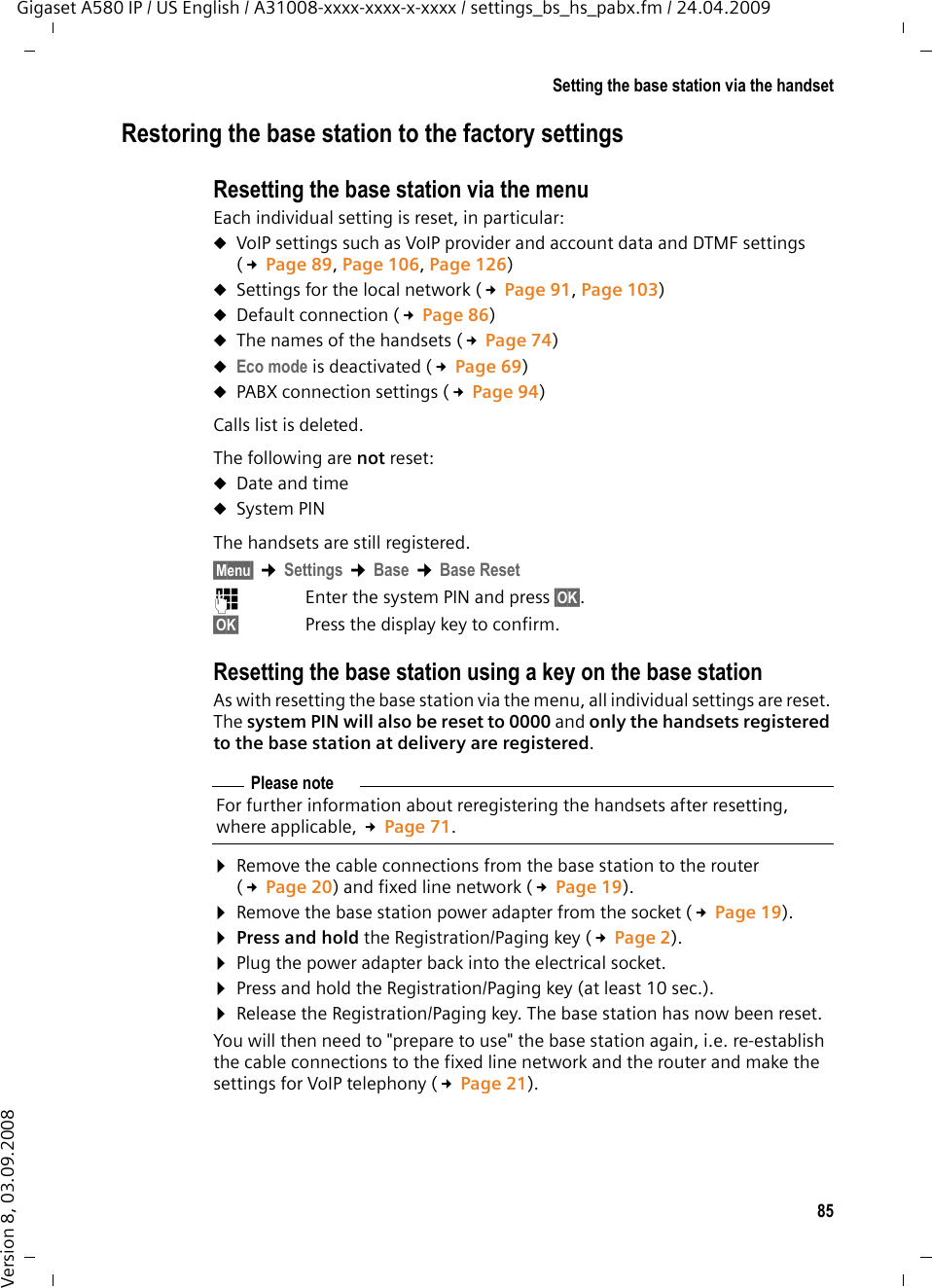 85Setting the base station via the handsetGigaset A580 IP / US English / A31008-xxxx-xxxx-x-xxxx / settings_bs_hs_pabx.fm / 24.04.2009Version 8, 03.09.2008Restoring the base station to the factory settingsResetting the base station via the menuEach individual setting is reset, in particular:uVoIP settings such as VoIP provider and account data and DTMF settings (£Page 89, Page 106, Page 126)uSettings for the local network (£Page 91, Page 103)uDefault connection (£Page 86) uThe names of the handsets (£Page 74) uEco mode is deactivated (£Page 69)uPABX connection settings (£Page 94) Calls list is deleted.The following are not reset:uDate and time uSystem PIN The handsets are still registered.§Menu§ ¢Settings ¢Base ¢Base Reset ~Enter the system PIN and press §OK§. §OK§ Press the display key to confirm.Resetting the base station using a key on the base stationAs with resetting the base station via the menu, all individual settings are reset. The system PIN will also be reset to 0000 and only the handsets registered to the base station at delivery are registered.¤Remove the cable connections from the base station to the router (£Page 20) and fixed line network (£Page 19).¤Remove the base station power adapter from the socket (£Page 19).¤Press and hold the Registration/Paging key (£Page 2).¤Plug the power adapter back into the electrical socket.¤Press and hold the Registration/Paging key (at least 10 sec.).¤Release the Registration/Paging key. The base station has now been reset.You will then need to &quot;prepare to use&quot; the base station again, i.e. re-establish the cable connections to the fixed line network and the router and make the settings for VoIP telephony (£Page 21). Please noteFor further information about reregistering the handsets after resetting, where applicable, £Page 71.