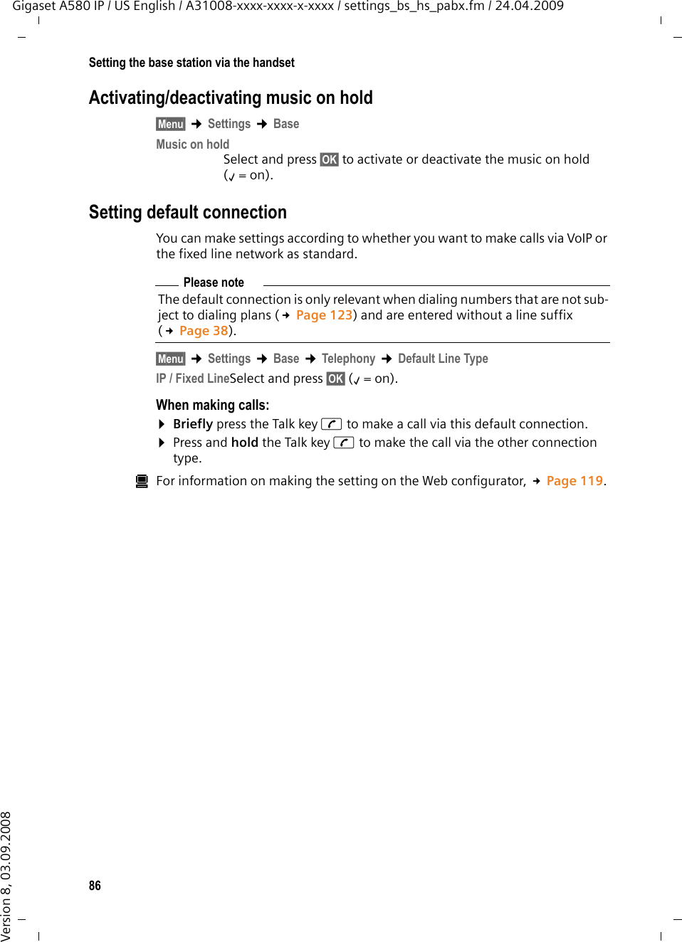 86Setting the base station via the handsetGigaset A580 IP / US English / A31008-xxxx-xxxx-x-xxxx / settings_bs_hs_pabx.fm / 24.04.2009Version 8, 03.09.2008Activating/deactivating music on hold§Menu§ ¢Settings ¢Base Music on holdSelect and press §OK§ to activate or deactivate the music on hold (‰=on).Setting default connectionYou can make settings according to whether you want to make calls via VoIP or the fixed line network as standard.§Menu§ ¢Settings ¢Base ¢Telephony ¢Default Line TypeIP / Fixed LineSelect and press §OK§ (‰=on).When making calls:¤Briefly press the Talk key c to make a call via this default connection. ¤Press and hold the Talk key c to make the call via the other connection type. úFor information on making the setting on the Web configurator, £Page 119. Please noteThe default connection is only relevant when dialing numbers that are not sub-ject to dialing plans (£Page 123) and are entered without a line suffix (£Page 38). 