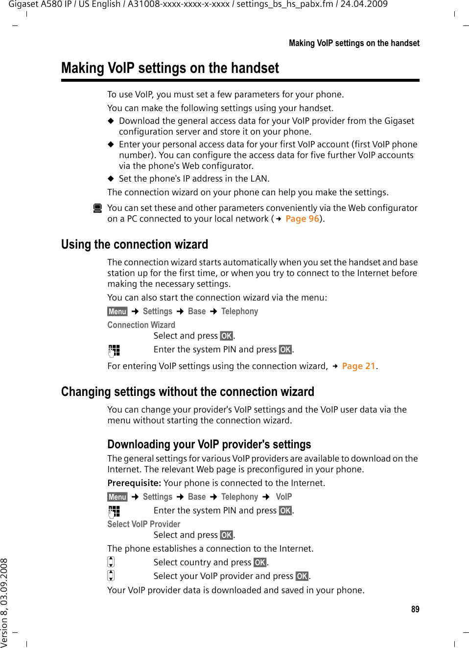 89Making VoIP settings on the handsetGigaset A580 IP / US English / A31008-xxxx-xxxx-x-xxxx / settings_bs_hs_pabx.fm / 24.04.2009Version 8, 03.09.2008Making VoIP settings on the handsetTo use VoIP, you must set a few parameters for your phone. You can make the following settings using your handset. uDownload the general access data for your VoIP provider from the Gigaset configuration server and store it on your phone. uEnter your personal access data for your first VoIP account (first VoIP phone number). You can configure the access data for five further VoIP accounts via the phone&apos;s Web configurator. uSet the phone&apos;s IP address in the LAN. The connection wizard on your phone can help you make the settings. úYou can set these and other parameters conveniently via the Web configurator on a PC connected to your local network (£Page 96).Using the connection wizardThe connection wizard starts automatically when you set the handset and base station up for the first time, or when you try to connect to the Internet before making the necessary settings. You can also start the connection wizard via the menu:§Menu§ ¢Settings ¢Base ¢TelephonyConnection WizardSelect and press §OK§. ~Enter the system PIN and press §OK§. For entering VoIP settings using the connection wizard, £Page 21.Changing settings without the connection wizardYou can change your provider&apos;s VoIP settings and the VoIP user data via the menu without starting the connection wizard.Downloading your VoIP provider&apos;s settingsThe general settings for various VoIP providers are available to download on the Internet. The relevant Web page is preconfigured in your phone.Prerequisite: Your phone is connected to the Internet.§Menu§ ¢Settings ¢Base ¢Telephony ¢ VoIP~Enter the system PIN and press §OK§. Select VoIP ProviderSelect and press §OK§. The phone establishes a connection to the Internet.qSelect country and press §OK§. qSelect your VoIP provider and press §OK§. Your VoIP provider data is downloaded and saved in your phone.