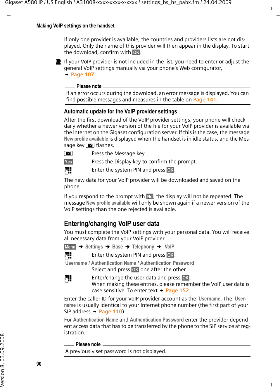 90Making VoIP settings on the handsetGigaset A580 IP / US English / A31008-xxxx-xxxx-x-xxxx / settings_bs_hs_pabx.fm / 24.04.2009Version 8, 03.09.2008If only one provider is available, the countries and providers lists are not dis-played. Only the name of this provider will then appear in the display. To start the download, confirm with §OK§. úIf your VoIP provider is not included in the list, you need to enter or adjust the general VoIP settings manually via your phone&apos;s Web configurator, £Page 107.Automatic update for the VoIP provider settings After the first download of the VoIP provider settings, your phone will check daily whether a newer version of the file for your VoIP provider is available via the Internet on the Gigaset configuration server. If this is the case, the message New profile available is displayed when the handset is in idle status, and the Mes-sage key fflashes.f Press the Message key.§Yes§ Press the Display key to confirm the prompt. ~Enter the system PIN and press §OK§. The new data for your VoIP provider will be downloaded and saved on the phone. If you respond to the prompt with §No§, the display will not be repeated. The message New profile available will only be shown again if a newer version of the VoIP settings than the one rejected is available. Entering/changing VoIP user dataYou must complete the VoIP settings with your personal data. You will receive all necessary data from your VoIP provider.§Menu§ ¢Settings ¢Base ¢Telephony ¢ VoIP ~Enter the system PIN and press §OK§.  Username / Authentication Name / Authentication PasswordSelect and press §OK§ one after the other.~Enter/change the user data and press §OK§. When making these entries, please remember the VoIP user data is case sensitive. To enter text £Page 152.Enter the caller ID for your VoIP provider account as the  Username. The  User-name is usually identical to your Internet phone number (the first part of your SIP address £Page 110). For Authentication Name and Authentication Password enter the provider-depend-ent access data that has to be transferred by the phone to the SIP service at reg-istration. Please noteIf an error occurs during the download, an error message is displayed. You can find possible messages and measures in the table on Page 141. Please noteA previously set password is not displayed.