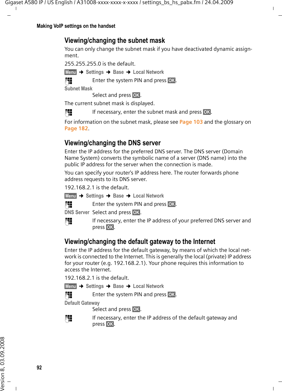 92Making VoIP settings on the handsetGigaset A580 IP / US English / A31008-xxxx-xxxx-x-xxxx / settings_bs_hs_pabx.fm / 24.04.2009Version 8, 03.09.2008Viewing/changing the subnet maskYou can only change the subnet mask if you have deactivated dynamic assign-ment.255.255.255.0 is the default.§Menu§ ¢Settings ¢Base ¢Local Network~Enter the system PIN and press §OK§. Subnet MaskSelect and press §OK§. The current subnet mask is displayed.~If necessary, enter the subnet mask and press §OK§. For information on the subnet mask, please see Page 103 and the glossary on Page 182. Viewing/changing the DNS serverEnter the IP address for the preferred DNS server. The DNS server (Domain Name System) converts the symbolic name of a server (DNS name) into the public IP address for the server when the connection is made.You can specify your router&apos;s IP address here. The router forwards phone address requests to its DNS server. 192.168.2.1 is the default.§Menu§ ¢Settings ¢Base ¢Local Network~Enter the system PIN and press §OK§. DNS Server Select and press §OK§. ~If necessary, enter the IP address of your preferred DNS server and press §OK§. Viewing/changing the default gateway to the InternetEnter the IP address for the default gateway, by means of which the local net-work is connected to the Internet. This is generally the local (private) IP address for your router (e.g. 192.168.2.1). Your phone requires this information to access the Internet. 192.168.2.1 is the default.§Menu§ ¢Settings ¢Base ¢Local Network~Enter the system PIN and press §OK§. Default GatewaySelect and press §OK§. ~If necessary, enter the IP address of the default gateway and press §OK§. 