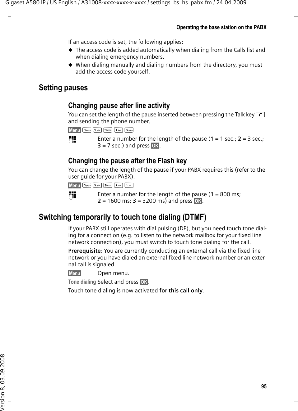 95Operating the base station on the PABXGigaset A580 IP / US English / A31008-xxxx-xxxx-x-xxxx / settings_bs_hs_pabx.fm / 24.04.2009Version 8, 03.09.2008If an access code is set, the following applies:uThe access code is added automatically when dialing from the Calls list and when dialing emergency numbers.uWhen dialing manually and dialing numbers from the directory, you must add the access code yourself.Setting pauses Changing pause after line activityYou can set the length of the pause inserted between pressing the Talk key c and sending the phone number. §Menu§ M4OL ~Enter a number for the length of the pause (1=1sec.; 2=3sec.; 3= 7 sec.) and press §OK§.Changing the pause after the Flash keyYou can change the length of the pause if your PABX requires this (refer to the user guide for your PABX). §Menu§ M4O ~Enter a number for the length of the pause (1=800 ms; 2= 1600 ms; 3= 3200 ms) and press §OK§. Switching temporarily to touch tone dialing (DTMF)If your PABX still operates with dial pulsing (DP), but you need touch tone dial-ing for a connection (e.g. to listen to the network mailbox for your fixed line network connection), you must switch to touch tone dialing for the call.Prerequisite: You are currently conducting an external call via the fixed line network or you have dialed an external fixed line network number or an exter-nal call is signaled.§Menu§ Open menu.Tone dialing Select and press §OK§.Touch tone dialing is now activated for this call only.