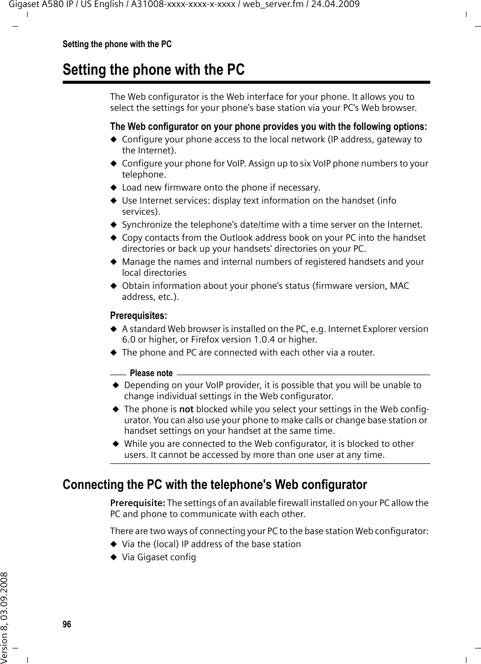 96Setting the phone with the PCGigaset A580 IP / US English / A31008-xxxx-xxxx-x-xxxx / web_server.fm / 24.04.2009Version 8, 03.09.2008Setting the phone with the PCThe Web configurator is the Web interface for your phone. It allows you to select the settings for your phone&apos;s base station via your PC&apos;s Web browser. The Web configurator on your phone provides you with the following options:uConfigure your phone access to the local network (IP address, gateway to the Internet).uConfigure your phone for VoIP. Assign up to six VoIP phone numbers to your telephone.uLoad new firmware onto the phone if necessary.uUse Internet services: display text information on the handset (info services). uSynchronize the telephone&apos;s date/time with a time server on the Internet. uCopy contacts from the Outlook address book on your PC into the handset directories or back up your handsets&apos; directories on your PC. uManage the names and internal numbers of registered handsets and your local directories uObtain information about your phone&apos;s status (firmware version, MAC address, etc.).Prerequisites: uA standard Web browser is installed on the PC, e.g. Internet Explorer version 6.0 or higher, or Firefox version 1.0.4 or higher.uThe phone and PC are connected with each other via a router. Connecting the PC with the telephone&apos;s Web configurator Prerequisite: The settings of an available firewall installed on your PC allow the PC and phone to communicate with each other.There are two ways of connecting your PC to the base station Web configurator: uVia the (local) IP address of the base stationuVia Gigaset config Please noteuDepending on your VoIP provider, it is possible that you will be unable to change individual settings in the Web configurator. uThe phone is not blocked while you select your settings in the Web config-urator. You can also use your phone to make calls or change base station or handset settings on your handset at the same time. uWhile you are connected to the Web configurator, it is blocked to other users. It cannot be accessed by more than one user at any time.