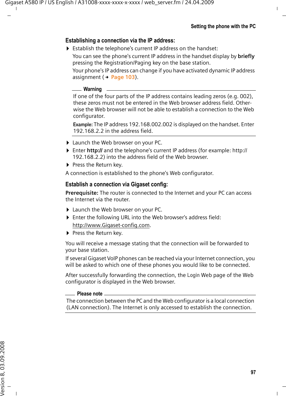 97Setting the phone with the PCGigaset A580 IP / US English / A31008-xxxx-xxxx-x-xxxx / web_server.fm / 24.04.2009Version 8, 03.09.2008Establishing a connection via the IP address:¤Establish the telephone&apos;s current IP address on the handset:You can see the phone&apos;s current IP address in the handset display by briefly pressing the Registration/Paging key on the base station. Your phone&apos;s IP address can change if you have activated dynamic IP address assignment (£Page 103). ¤Launch the Web browser on your PC. ¤Enter http:// and the telephone&apos;s current IP address (for example: http://192.168.2.2) into the address field of the Web browser. ¤Press the Return key. A connection is established to the phone&apos;s Web configurator. Establish a connection via Gigaset config:Prerequisite: The router is connected to the Internet and your PC can access the Internet via the router.¤Launch the Web browser on your PC. ¤Enter the following URL into the Web browser&apos;s address field:http://www.Gigaset-config.com.¤Press the Return key. You will receive a message stating that the connection will be forwarded to your base station. If several Gigaset VoIP phones can be reached via your Internet connection, you will be asked to which one of these phones you would like to be connected.After successfully forwarding the connection, the Login Web page of the Web configurator is displayed in the Web browser.WarningIf one of the four parts of the IP address contains leading zeros (e.g. 002), these zeros must not be entered in the Web browser address field. Other-wise the Web browser will not be able to establish a connection to the Web configurator.Example: The IP address 192.168.002.002 is displayed on the handset. Enter 192.168.2.2 in the address field.Please noteThe connection between the PC and the Web configurator is a local connection (LAN connection). The Internet is only accessed to establish the connection. 