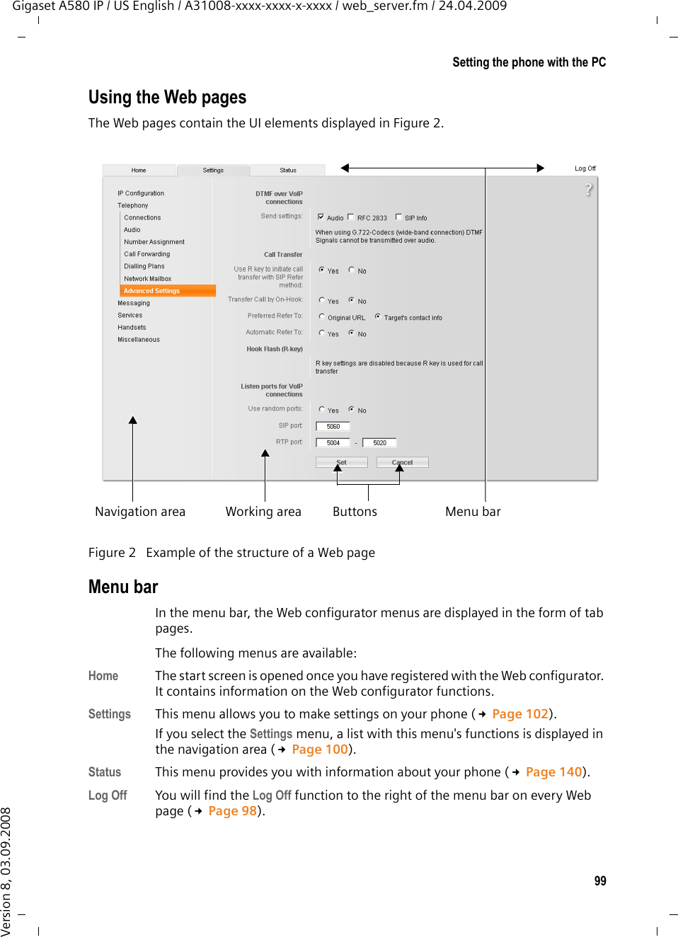 99Setting the phone with the PCGigaset A580 IP / US English / A31008-xxxx-xxxx-x-xxxx / web_server.fm / 24.04.2009Version 8, 03.09.2008Using the Web pagesThe Web pages contain the UI elements displayed in Figure 2. Menu barIn the menu bar, the Web configurator menus are displayed in the form of tab pages. The following menus are available: Home  The start screen is opened once you have registered with the Web configurator. It contains information on the Web configurator functions.Settings This menu allows you to make settings on your phone (£Page 102).If you select the Settings menu, a list with this menu&apos;s functions is displayed in the navigation area (£Page 100). Status This menu provides you with information about your phone (£Page 140).Log Off You will find the Log Off function to the right of the menu bar on every Web page (£Page 98).Figure 2 Example of the structure of a Web pageWorking areaNavigation area Menu barButtons