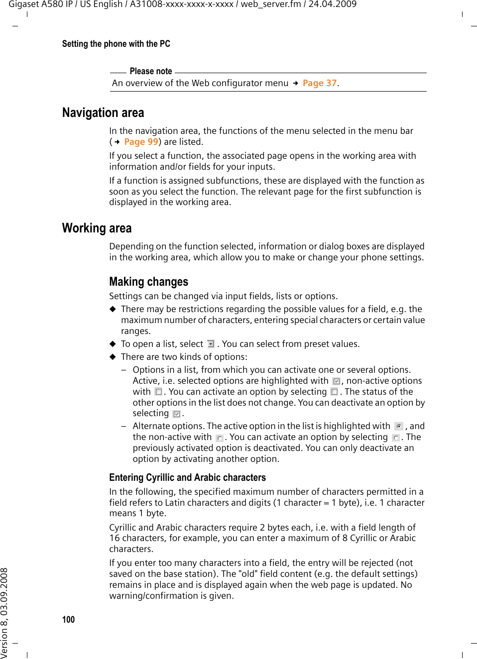 100Setting the phone with the PCGigaset A580 IP / US English / A31008-xxxx-xxxx-x-xxxx / web_server.fm / 24.04.2009Version 8, 03.09.2008Navigation areaIn the navigation area, the functions of the menu selected in the menu bar (£Page 99) are listed. If you select a function, the associated page opens in the working area with information and/or fields for your inputs. If a function is assigned subfunctions, these are displayed with the function as soon as you select the function. The relevant page for the first subfunction is displayed in the working area.Working areaDepending on the function selected, information or dialog boxes are displayed in the working area, which allow you to make or change your phone settings. Making changesSettings can be changed via input fields, lists or options. uThere may be restrictions regarding the possible values for a field, e.g. the maximum number of characters, entering special characters or certain value ranges.uTo open a list, select  . You can select from preset values.uThere are two kinds of options: – Options in a list, from which you can activate one or several options. Active, i.e. selected options are highlighted with  , non-active options with  . You can activate an option by selecting  . The status of the other options in the list does not change. You can deactivate an option by selecting . – Alternate options. The active option in the list is highlighted with  , and the non-active with  . You can activate an option by selecting  . The previously activated option is deactivated. You can only deactivate an option by activating another option. Entering Cyrillic and Arabic charactersIn the following, the specified maximum number of characters permitted in a field refers to Latin characters and digits (1 character = 1 byte), i.e. 1 character means 1 byte. Cyrillic and Arabic characters require 2 bytes each, i.e. with a field length of 16 characters, for example, you can enter a maximum of 8 Cyrillic or Arabic characters. If you enter too many characters into a field, the entry will be rejected (not saved on the base station). The &quot;old&quot; field content (e.g. the default settings) remains in place and is displayed again when the web page is updated. No warning/confirmation is given. Please noteAn overview of the Web configurator menu £Page 37.