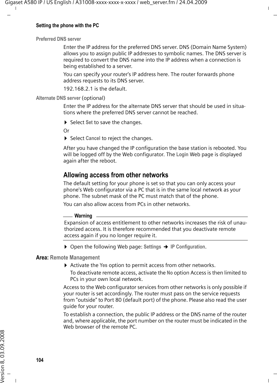 104Setting the phone with the PCGigaset A580 IP / US English / A31008-xxxx-xxxx-x-xxxx / web_server.fm / 24.04.2009Version 8, 03.09.2008Preferred DNS serverEnter the IP address for the preferred DNS server. DNS (Domain Name System) allows you to assign public IP addresses to symbolic names. The DNS server is required to convert the DNS name into the IP address when a connection is being established to a server.You can specify your router&apos;s IP address here. The router forwards phone address requests to its DNS server. 192.168.2.1 is the default.Alternate DNS server (optional) Enter the IP address for the alternate DNS server that should be used in situa-tions where the preferred DNS server cannot be reached.¤Select Set to save the changes.Or¤Select Cancel to reject the changes.After you have changed the IP configuration the base station is rebooted. You will be logged off by the Web configurator. The Login Web page is displayed again after the reboot.Allowing access from other networksThe default setting for your phone is set so that you can only access your phone&apos;s Web configurator via a PC that is in the same local network as your phone. The subnet mask of the PC must match that of the phone. You can also allow access from PCs in other networks. ¤Open the following Web page: Settings ¢IP Configuration. Area: Remote Management¤Activate the Yes option to permit access from other networks. To deactivate remote access, activate the No option Access is then limited to PCs in your own local network.Access to the Web configurator services from other networks is only possible if your router is set accordingly. The router must pass on the service requests from &quot;outside&quot; to Port 80 (default port) of the phone. Please also read the user guide for your router. To establish a connection, the public IP address or the DNS name of the router and, where applicable, the port number on the router must be indicated in the Web browser of the remote PC. WarningExpansion of access entitlement to other networks increases the risk of unau-thorized access. It is therefore recommended that you deactivate remote access again if you no longer require it.