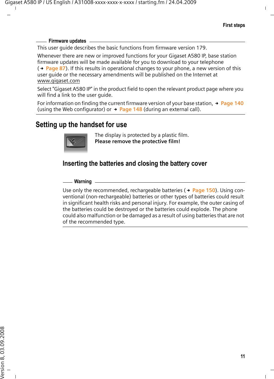 11First stepsGigaset A580 IP / US English / A31008-xxxx-xxxx-x-xxxx / starting.fm / 24.04.2009Version 8, 03.09.2008Setting up the handset for useThe display is protected by a plastic film. Please remove the protective film!Inserting the batteries and closing the battery coverUse only the recommended, rechargeable batteries (£Page 150). Using con-ventional (non-rechargeable) batteries or other types of batteries could result in significant health risks and personal injury. For example, the outer casing of the batteries could be destroyed or the batteries could explode. The phone could also malfunction or be damaged as a result of using batteries that are not of the recommended type.Firmware updatesThis user guide describes the basic functions from firmware version 179. Whenever there are new or improved functions for your Gigaset A580 IP, base station firmware updates will be made available for you to download to your telephone (£Page 87). If this results in operational changes to your phone, a new version of this user guide or the necessary amendments will be published on the Internet at www.gigaset.com Select &quot;Gigaset A580 IP&quot; in the product field to open the relevant product page where you will find a link to the user guide. For information on finding the current firmware version of your base station, £Page 140 (using the Web configurator) or £Page 148 (during an external call). Warning