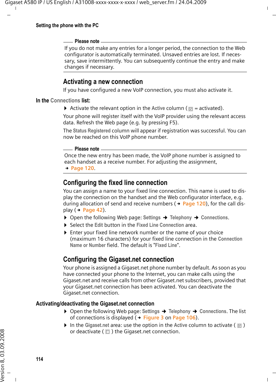 114Setting the phone with the PCGigaset A580 IP / US English / A31008-xxxx-xxxx-x-xxxx / web_server.fm / 24.04.2009Version 8, 03.09.2008Activating a new connection If you have configured a new VoIP connection, you must also activate it.In the Connections list: ¤Activate the relevant option in the Active column (  = activated).Your phone will register itself with the VoIP provider using the relevant access data. Refresh the Web page (e.g. by pressing F5). The Status Registered column will appear if registration was successful. You can now be reached on this VoIP phone number. Configuring the fixed line connectionYou can assign a name to your fixed line connection. This name is used to dis-play the connection on the handset and the Web configurator interface, e.g. during allocation of send and receive numbers (£Page 120), for the call dis-play (£Page 42). ¤Open the following Web page: Settings ¢Telephony ¢Connections. ¤Select the Edit button in the Fixed Line Connection area. ¤Enter your fixed line network number or the name of your choice (maximum 16 characters) for your fixed line connection in the Connection Name or Number field. The default is &quot;Fixed Line&quot;. Configuring the Gigaset.net connectionYour phone is assigned a Gigaset.net phone number by default. As soon as you have connected your phone to the Internet, you can make calls using the Gigaset.net and receive calls from other Gigaset.net subscribers, provided that your Gigaset.net connection has been activated. You can deactivate the Gigaset.net connection. Activating/deactivating the Gigaset.net connection¤Open the following Web page: Settings ¢Telephony ¢Connections. The list of connections is displayed (£Figure 3 on Page 106). ¤In the Gigaset.net area: use the option in the Active column to activate ( ) or deactivate ( ) the Gigaset.net connection. Please noteIf you do not make any entries for a longer period, the connection to the Web configurator is automatically terminated. Unsaved entries are lost. If neces-sary, save intermittently. You can subsequently continue the entry and make changes if necessary.Please noteOnce the new entry has been made, the VoIP phone number is assigned to each handset as a receive number. For adjusting the assignment, £Page 120.