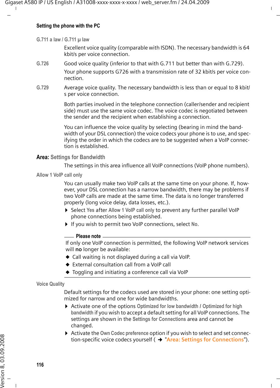 116Setting the phone with the PCGigaset A580 IP / US English / A31008-xxxx-xxxx-x-xxxx / web_server.fm / 24.04.2009Version 8, 03.09.2008G.711 a law / G.711 µ law Excellent voice quality (comparable with ISDN). The necessary bandwidth is 64 kbit/s per voice connection. G.726 Good voice quality (inferior to that with G.711 but better than with G.729). Your phone supports G726 with a transmission rate of 32 kbit/s per voice con-nection. G.729 Average voice quality. The necessary bandwidth is less than or equal to 8 kbit/s per voice connection. Both parties involved in the telephone connection (caller/sender and recipient side) must use the same voice codec. The voice codec is negotiated between the sender and the recipient when establishing a connection. You can influence the voice quality by selecting (bearing in mind the band-width of your DSL connection) the voice codecs your phone is to use, and spec-ifying the order in which the codecs are to be suggested when a VoIP connec-tion is established. Area: Settings for BandwidthThe settings in this area influence all VoIP connections (VoIP phone numbers). Allow 1 VoIP call onlyYou can usually make two VoIP calls at the same time on your phone. If, how-ever, your DSL connection has a narrow bandwidth, there may be problems if two VoIP calls are made at the same time. The data is no longer transferred properly (long voice delay, data losses, etc.). ¤Select Yes after Allow 1 VoIP call only to prevent any further parallel VoIP phone connections being established. ¤If you wish to permit two VoIP connections, select No.Voice QualityDefault settings for the codecs used are stored in your phone: one setting opti-mized for narrow and one for wide bandwidths. ¤Activate one of the options Optimized for low bandwidth / Optimized for high bandwidth if you wish to accept a default setting for all VoIP connections. The settings are shown in the Settings for Connections area and cannot be changed. ¤Activate the Own Codec preference option if you wish to select and set connec-tion-specific voice codecs yourself ( ¢&quot;Area: Settings for Connections&quot;). Please note If only one VoIP connection is permitted, the following VoIP network services will no longer be available:uCall waiting is not displayed during a call via VoIP. uExternal consultation call from a VoIP call uToggling and initiating a conference call via VoIP
