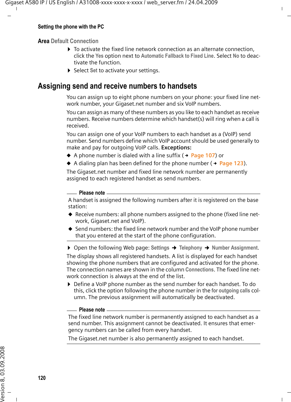120Setting the phone with the PCGigaset A580 IP / US English / A31008-xxxx-xxxx-x-xxxx / web_server.fm / 24.04.2009Version 8, 03.09.2008Area Default Connection¤To activate the fixed line network connection as an alternate connection, click the Yes option next to Automatic Fallback to Fixed Line. Select No to deac-tivate the function. ¤Select Set to activate your settings.Assigning send and receive numbers to handsetsYou can assign up to eight phone numbers on your phone: your fixed line net-work number, your Gigaset.net number and six VoIP numbers. You can assign as many of these numbers as you like to each handset as receive numbers. Receive numbers determine which handset(s) will ring when a call is received.You can assign one of your VoIP numbers to each handset as a (VoIP) send number. Send numbers define which VoIP account should be used generally to make and pay for outgoing VoIP calls. Exceptions: uA phone number is dialed with a line suffix (£Page 107) or uA dialing plan has been defined for the phone number (£Page 123). The Gigaset.net number and fixed line network number are permanently assigned to each registered handset as send numbers. ¤Open the following Web page: Settings ¢Telephony ¢Number Assignment.The display shows all registered handsets. A list is displayed for each handset showing the phone numbers that are configured and activated for the phone. The connection names are shown in the column Connections. The fixed line net-work connection is always at the end of the list.¤Define a VoIP phone number as the send number for each handset. To do this, click the option following the phone number in the for outgoing calls col-umn. The previous assignment will automatically be deactivated. Please noteA handset is assigned the following numbers after it is registered on the base station:uReceive numbers: all phone numbers assigned to the phone (fixed line net-work, Gigaset.net and VoIP). uSend numbers: the fixed line network number and the VoIP phone number that you entered at the start of the phone configuration.Please noteThe fixed line network number is permanently assigned to each handset as a send number. This assignment cannot be deactivated. It ensures that emer-gency numbers can be called from every handset. The Gigaset.net number is also permanently assigned to each handset.