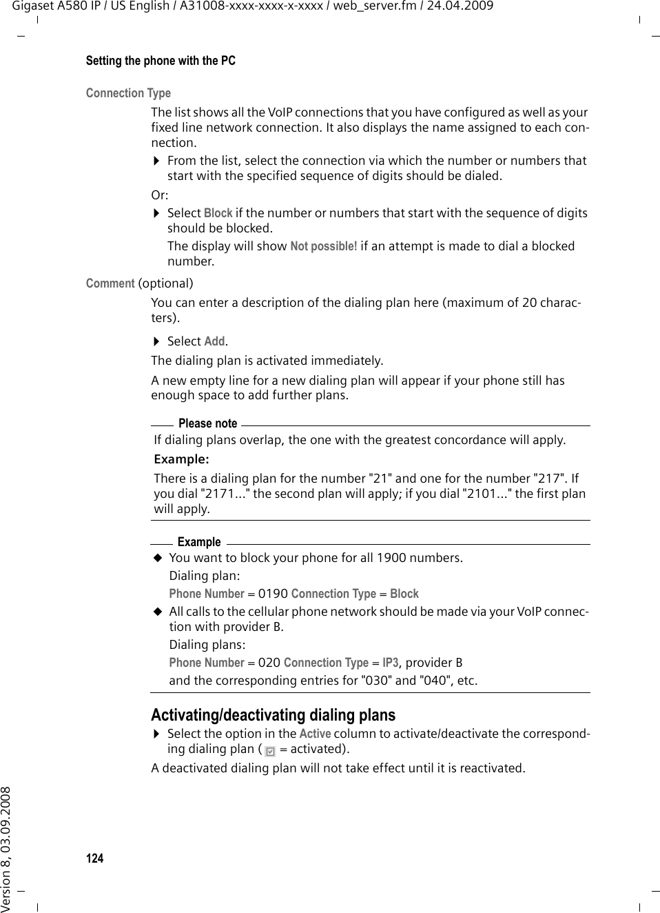 124Setting the phone with the PCGigaset A580 IP / US English / A31008-xxxx-xxxx-x-xxxx / web_server.fm / 24.04.2009Version 8, 03.09.2008Connection TypeThe list shows all the VoIP connections that you have configured as well as your fixed line network connection. It also displays the name assigned to each con-nection. ¤From the list, select the connection via which the number or numbers that start with the specified sequence of digits should be dialed. Or: ¤Select Block if the number or numbers that start with the sequence of digits should be blocked. The display will show Not possible! if an attempt is made to dial a blocked number. Comment (optional) You can enter a description of the dialing plan here (maximum of 20 charac-ters). ¤Select Add.The dialing plan is activated immediately. A new empty line for a new dialing plan will appear if your phone still has enough space to add further plans. Activating/deactivating dialing plans¤Select the option in the Active column to activate/deactivate the correspond-ing dialing plan (  = activated). A deactivated dialing plan will not take effect until it is reactivated. Please noteIf dialing plans overlap, the one with the greatest concordance will apply. Example:There is a dialing plan for the number &quot;21&quot; and one for the number &quot;217&quot;. If you dial &quot;2171...&quot; the second plan will apply; if you dial &quot;2101...&quot; the first plan will apply. ExampleuYou want to block your phone for all 1900 numbers. Dialing plan: Phone Number = 0190 Connection Type =Block uAll calls to the cellular phone network should be made via your VoIP connec-tion with provider B.Dialing plans: Phone Number = 020 Connection Type =IP3,providerBand the corresponding entries for &quot;030&quot; and &quot;040&quot;, etc. 