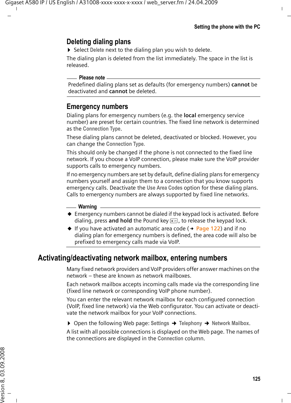 125Setting the phone with the PCGigaset A580 IP / US English / A31008-xxxx-xxxx-x-xxxx / web_server.fm / 24.04.2009Version 8, 03.09.2008Deleting dialing plans¤Select Delete next to the dialing plan you wish to delete.The dialing plan is deleted from the list immediately. The space in the list is released. Emergency numbersDialing plans for emergency numbers (e.g. the local emergency service number) are preset for certain countries. The fixed line network is determined as the Connection Type. These dialing plans cannot be deleted, deactivated or blocked. However, you can change the Connection Type.This should only be changed if the phone is not connected to the fixed line network. If you choose a VoIP connection, please make sure the VoIP provider supports calls to emergency numbers. If no emergency numbers are set by default, define dialing plans for emergency numbers yourself and assign them to a connection that you know supports emergency calls. Deactivate the Use Area Codes option for these dialing plans. Calls to emergency numbers are always supported by fixed line networks. Activating/deactivating network mailbox, entering numbers Many fixed network providers and VoIP providers offer answer machines on the network – these are known as network mailboxes. Each network mailbox accepts incoming calls made via the corresponding line (fixed line network or corresponding VoIP phone number). You can enter the relevant network mailbox for each configured connection (VoIP, fixed line network) via the Web configurator. You can activate or deacti-vate the network mailbox for your VoIP connections. ¤Open the following Web page: Settings ¢Telephony ¢Network Mailbox.A list with all possible connections is displayed on the Web page. The names of the connections are displayed in the Connection column. Please notePredefined dialing plans set as defaults (for emergency numbers) cannot be deactivated and cannot be deleted. WarninguEmergency numbers cannot be dialed if the keypad lock is activated. Before dialing, press and hold the Pound key #, to release the keypad lock. uIf you have activated an automatic area code (£Page 122) and if no dialing plan for emergency numbers is defined, the area code will also be prefixed to emergency calls made via VoIP.